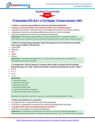 Computer Networking Tutorials-Labs-Tips, Exam & Answers
for Student & Beginners
https://itexamanswers.net/it-essentials-ite-v6-0-v7-0-chapter-14-exam-answers-100.html
[Updated Constantly]
IT Essentials (ITE v6.0 + v7.0) Chapter 14 Exam Answers 100%
1. What is a common responsibility of a level one call center technician?
 entering a concise description of a customer problem into a ticketing system *
 remotely connecting to customer devices and implementing driver and software updates
 calling back customers and asking additional questions to solve the problem
 receiving escalated work orders from a lower level technician
Explanation: The primary responsibility of a level one technician is to gather pertinent
information from a customer and to enter the information into a work order or ticket system.
2. Which two programming languages require the program to be converted into executable
code using a compiler? (Choose two.)
 PowerShell
 VBScript
 C# *
 Java *
 Python
Explanation: Compiled languages like C, C++, C#, and Java need to be converted into
executable code using a compiler.
3. A programmer used an operator to compare values within a program and the resulting
logical data type was “false”. Which test condition would have provided the result of “false”?
 8 != 8
 4 >= 1
 6<=6
 3 == 3
Explanation:
== represents equal
!= represents not equal
< represents less than
> represents greater than
<=r epresents less than or equal to
>= represents greater than or equal to
Because 8 is equal to 8, and the != operator is used, the resulting output is “false”.
4. What is the definition of a script file?
 A simple file with a single statement that loops repeatedly.
 A file that is compiled and translated into machine language before executing.
 A simple text file used to automate processes and tasks. *
 A file that is the output of a conditional statement.
Explanation: A script file is a simple text file written in a form of scripting languages to
automate processes and tasks on various operating systems. The commands can be entered
HERE
 