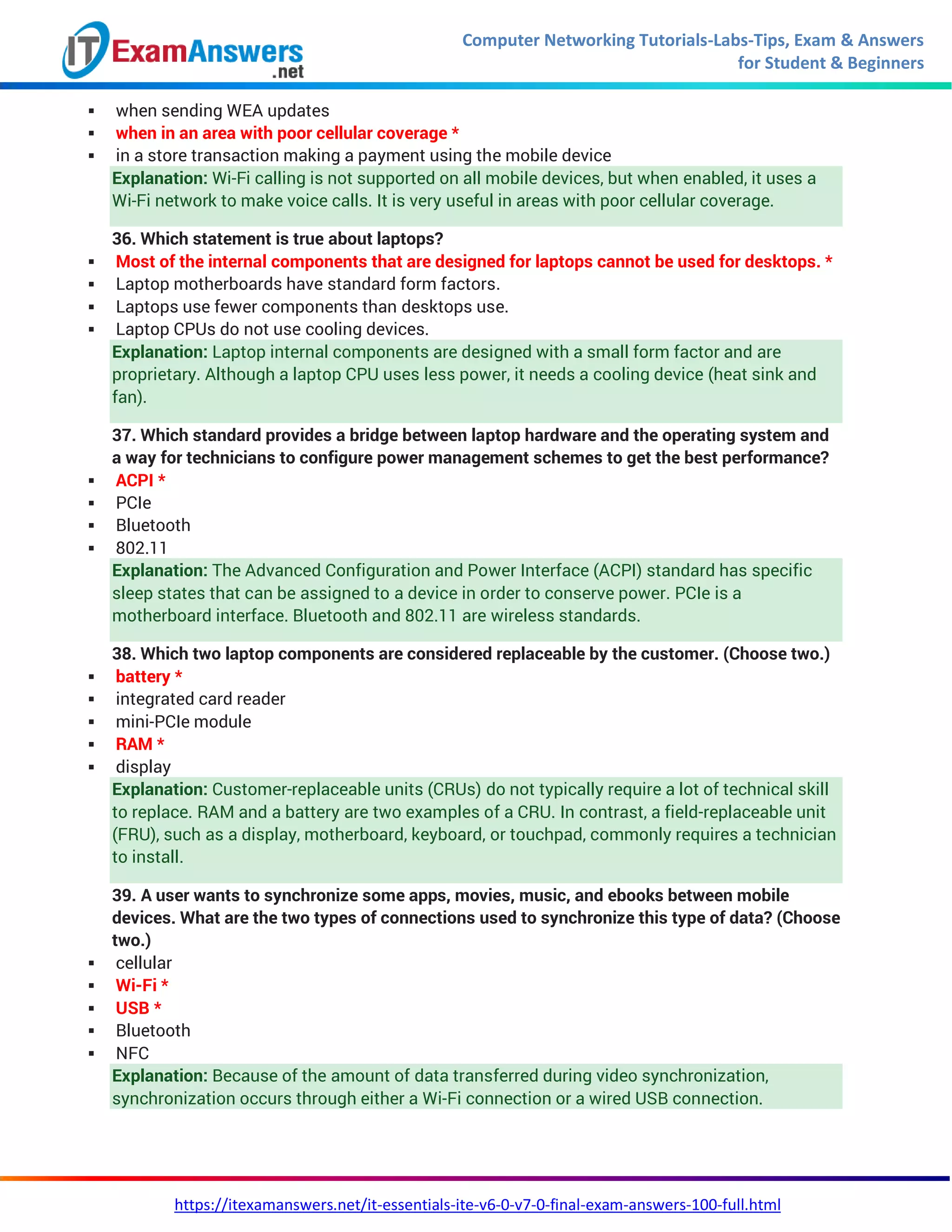 Computer Networking Tutorials-Labs-Tips, Exam & Answers
for Student & Beginners
https://itexamanswers.net/it-essentials-ite-v6-0-v7-0-final-exam-answers-100-full.html
 when sending WEA updates
 when in an area with poor cellular coverage *
 in a store transaction making a payment using the mobile device
Explanation: Wi-Fi calling is not supported on all mobile devices, but when enabled, it uses a
Wi-Fi network to make voice calls. It is very useful in areas with poor cellular coverage.
36. Which statement is true about laptops?
 Most of the internal components that are designed for laptops cannot be used for desktops. *
 Laptop motherboards have standard form factors.
 Laptops use fewer components than desktops use.
 Laptop CPUs do not use cooling devices.
Explanation: Laptop internal components are designed with a small form factor and are
proprietary. Although a laptop CPU uses less power, it needs a cooling device (heat sink and
fan).
37. Which standard provides a bridge between laptop hardware and the operating system and
a way for technicians to configure power management schemes to get the best performance?
 ACPI *
 PCIe
 Bluetooth
 802.11
Explanation: The Advanced Configuration and Power Interface (ACPI) standard has specific
sleep states that can be assigned to a device in order to conserve power. PCIe is a
motherboard interface. Bluetooth and 802.11 are wireless standards.
38. Which two laptop components are considered replaceable by the customer. (Choose two.)
 battery *
 integrated card reader
 mini-PCIe module
 RAM *
 display
Explanation: Customer-replaceable units (CRUs) do not typically require a lot of technical skill
to replace. RAM and a battery are two examples of a CRU. In contrast, a field-replaceable unit
(FRU), such as a display, motherboard, keyboard, or touchpad, commonly requires a technician
to install.
39. A user wants to synchronize some apps, movies, music, and ebooks between mobile
devices. What are the two types of connections used to synchronize this type of data? (Choose
two.)
 cellular
 Wi-Fi *
 USB *
 Bluetooth
 NFC
Explanation: Because of the amount of data transferred during video synchronization,
synchronization occurs through either a Wi-Fi connection or a wired USB connection.
 