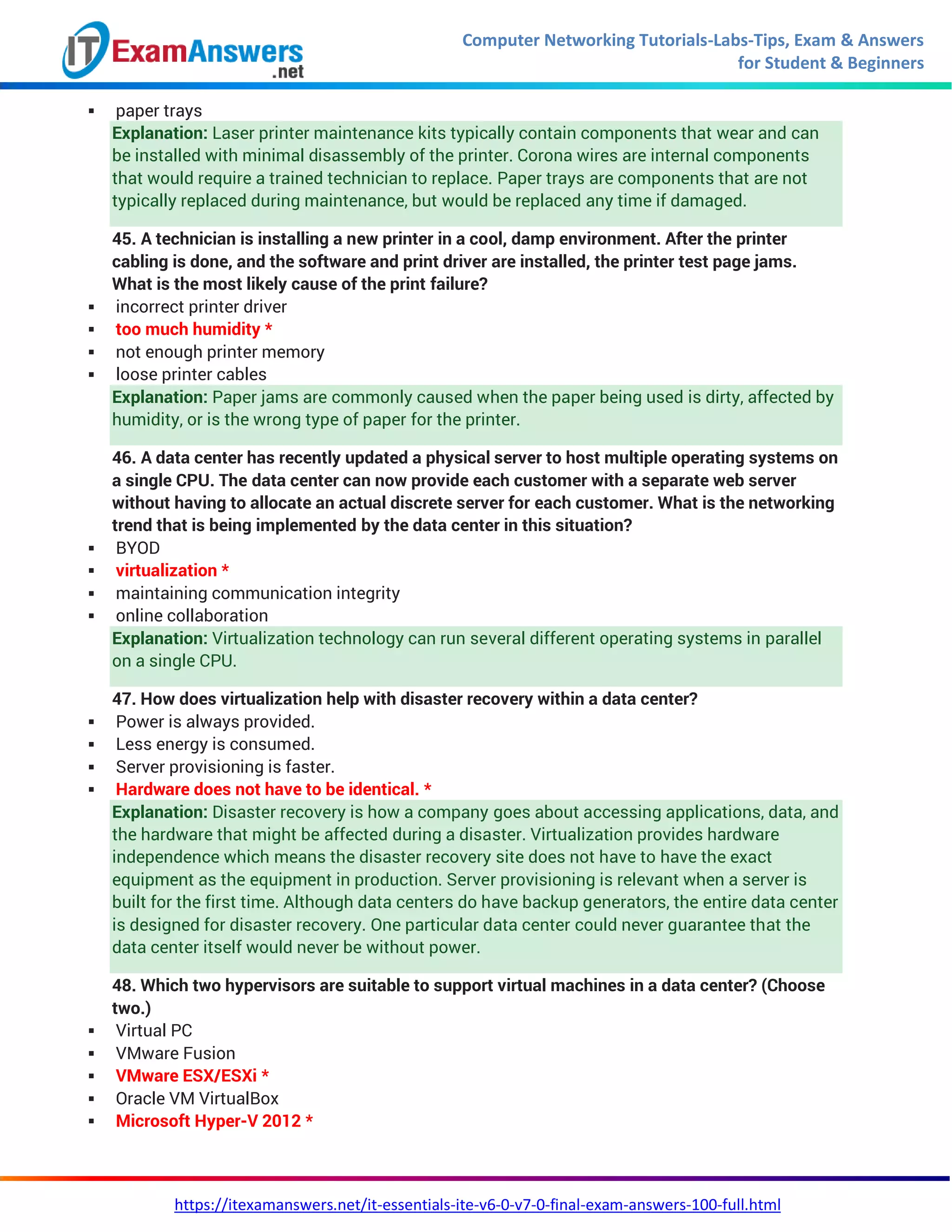 Computer Networking Tutorials-Labs-Tips, Exam & Answers
for Student & Beginners
https://itexamanswers.net/it-essentials-ite-v6-0-v7-0-final-exam-answers-100-full.html
 paper trays
Explanation: Laser printer maintenance kits typically contain components that wear and can
be installed with minimal disassembly of the printer. Corona wires are internal components
that would require a trained technician to replace. Paper trays are components that are not
typically replaced during maintenance, but would be replaced any time if damaged.
45. A technician is installing a new printer in a cool, damp environment. After the printer
cabling is done, and the software and print driver are installed, the printer test page jams.
What is the most likely cause of the print failure?
 incorrect printer driver
 too much humidity *
 not enough printer memory
 loose printer cables
Explanation: Paper jams are commonly caused when the paper being used is dirty, affected by
humidity, or is the wrong type of paper for the printer.
46. A data center has recently updated a physical server to host multiple operating systems on
a single CPU. The data center can now provide each customer with a separate web server
without having to allocate an actual discrete server for each customer. What is the networking
trend that is being implemented by the data center in this situation?
 BYOD
 virtualization *
 maintaining communication integrity
 online collaboration
Explanation: Virtualization technology can run several different operating systems in parallel
on a single CPU.
47. How does virtualization help with disaster recovery within a data center?
 Power is always provided.
 Less energy is consumed.
 Server provisioning is faster.
 Hardware does not have to be identical. *
Explanation: Disaster recovery is how a company goes about accessing applications, data, and
the hardware that might be affected during a disaster. Virtualization provides hardware
independence which means the disaster recovery site does not have to have the exact
equipment as the equipment in production. Server provisioning is relevant when a server is
built for the first time. Although data centers do have backup generators, the entire data center
is designed for disaster recovery. One particular data center could never guarantee that the
data center itself would never be without power.
48. Which two hypervisors are suitable to support virtual machines in a data center? (Choose
two.)
 Virtual PC
 VMware Fusion
 VMware ESX/ESXi *
 Oracle VM VirtualBox
 Microsoft Hyper-V 2012 *
 