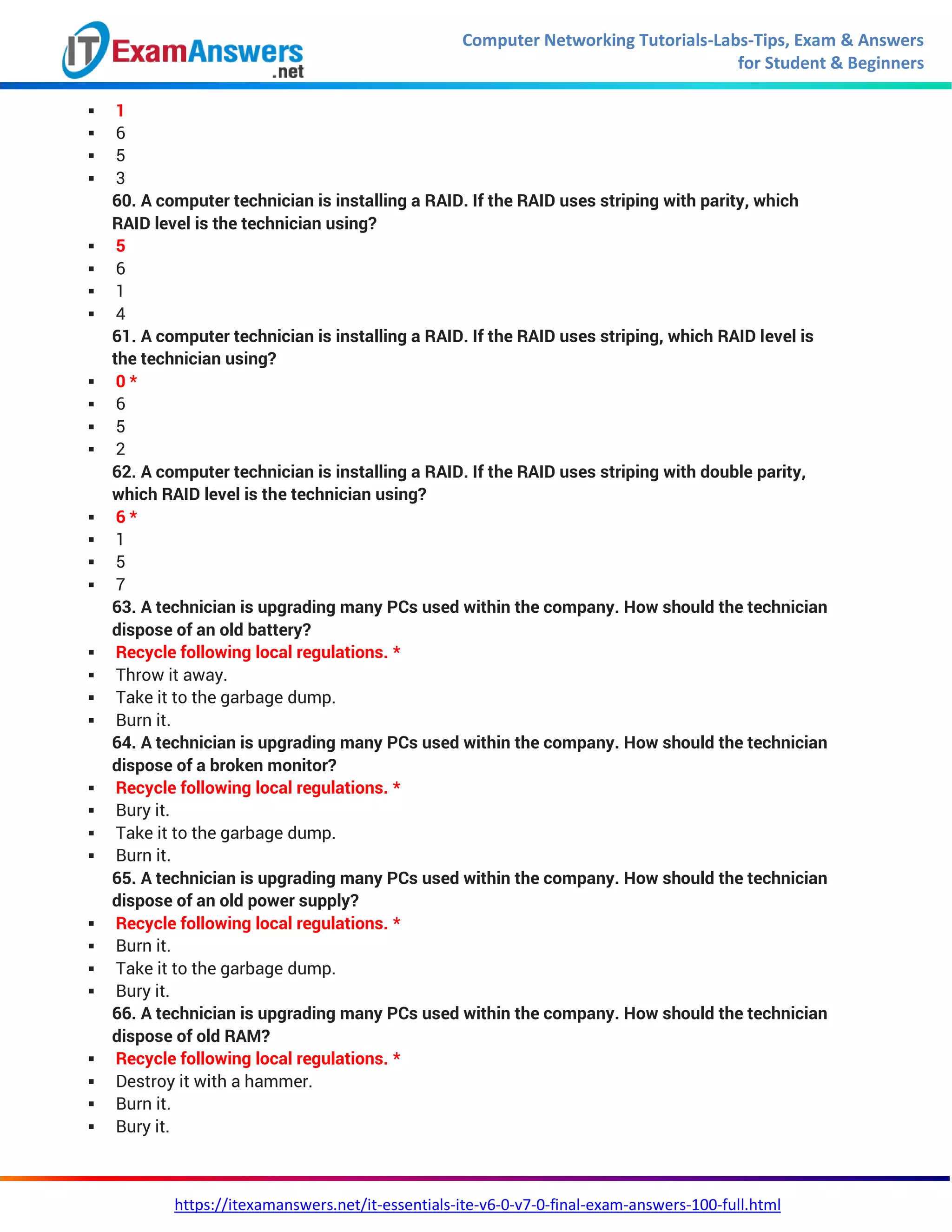 Computer Networking Tutorials-Labs-Tips, Exam & Answers
for Student & Beginners
https://itexamanswers.net/it-essentials-ite-v6-0-v7-0-final-exam-answers-100-full.html
 1
 6
 5
 3
60. A computer technician is installing a RAID. If the RAID uses striping with parity, which
RAID level is the technician using?
 5
 6
 1
 4
61. A computer technician is installing a RAID. If the RAID uses striping, which RAID level is
the technician using?
 0 *
 6
 5
 2
62. A computer technician is installing a RAID. If the RAID uses striping with double parity,
which RAID level is the technician using?
 6 *
 1
 5
 7
63. A technician is upgrading many PCs used within the company. How should the technician
dispose of an old battery?
 Recycle following local regulations. *
 Throw it away.
 Take it to the garbage dump.
 Burn it.
64. A technician is upgrading many PCs used within the company. How should the technician
dispose of a broken monitor?
 Recycle following local regulations. *
 Bury it.
 Take it to the garbage dump.
 Burn it.
65. A technician is upgrading many PCs used within the company. How should the technician
dispose of an old power supply?
 Recycle following local regulations. *
 Burn it.
 Take it to the garbage dump.
 Bury it.
66. A technician is upgrading many PCs used within the company. How should the technician
dispose of old RAM?
 Recycle following local regulations. *
 Destroy it with a hammer.
 Burn it.
 Bury it.
 