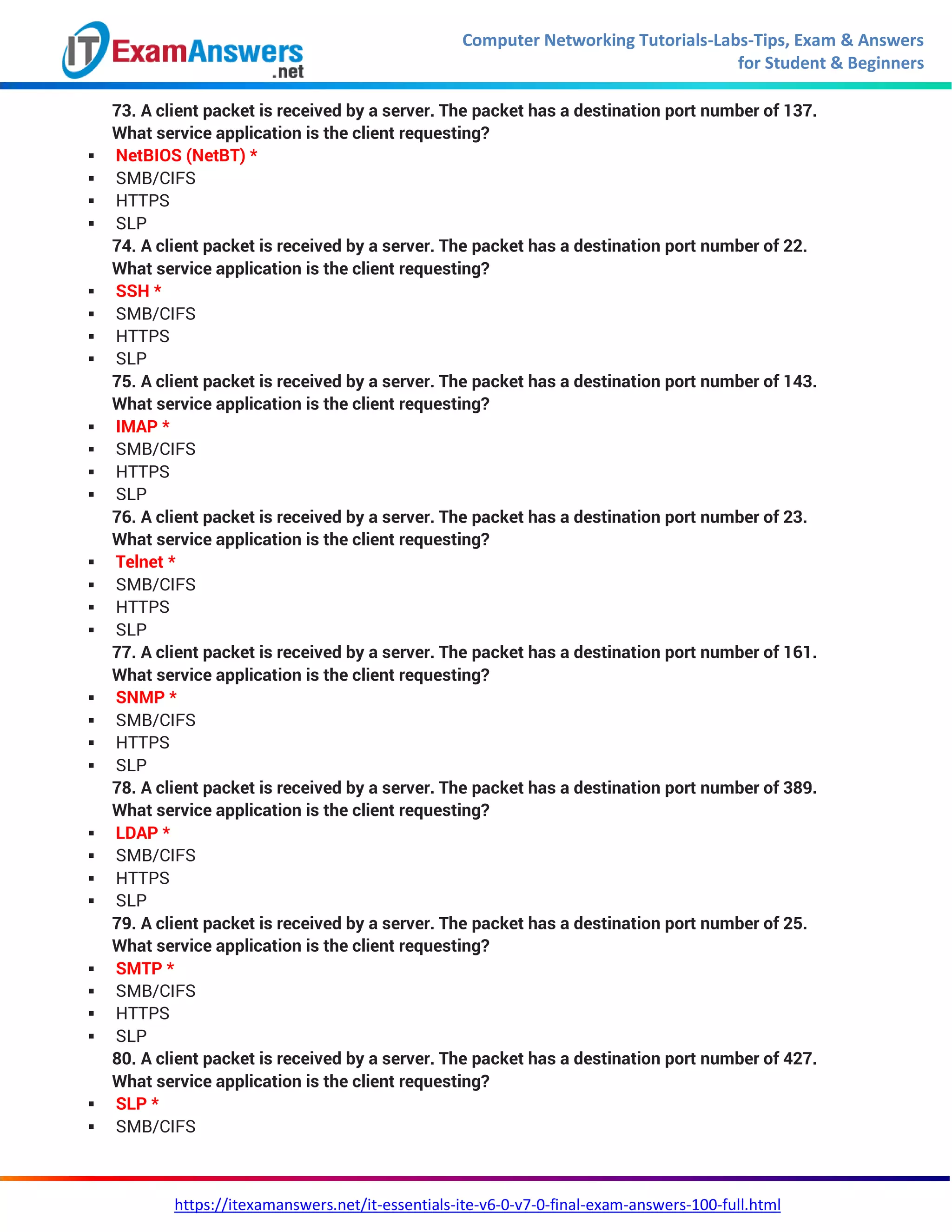 Computer Networking Tutorials-Labs-Tips, Exam & Answers
for Student & Beginners
https://itexamanswers.net/it-essentials-ite-v6-0-v7-0-final-exam-answers-100-full.html
73. A client packet is received by a server. The packet has a destination port number of 137.
What service application is the client requesting?
 NetBIOS (NetBT) *
 SMB/CIFS
 HTTPS
 SLP
74. A client packet is received by a server. The packet has a destination port number of 22.
What service application is the client requesting?
 SSH *
 SMB/CIFS
 HTTPS
 SLP
75. A client packet is received by a server. The packet has a destination port number of 143.
What service application is the client requesting?
 IMAP *
 SMB/CIFS
 HTTPS
 SLP
76. A client packet is received by a server. The packet has a destination port number of 23.
What service application is the client requesting?
 Telnet *
 SMB/CIFS
 HTTPS
 SLP
77. A client packet is received by a server. The packet has a destination port number of 161.
What service application is the client requesting?
 SNMP *
 SMB/CIFS
 HTTPS
 SLP
78. A client packet is received by a server. The packet has a destination port number of 389.
What service application is the client requesting?
 LDAP *
 SMB/CIFS
 HTTPS
 SLP
79. A client packet is received by a server. The packet has a destination port number of 25.
What service application is the client requesting?
 SMTP *
 SMB/CIFS
 HTTPS
 SLP
80. A client packet is received by a server. The packet has a destination port number of 427.
What service application is the client requesting?
 SLP *
 SMB/CIFS
 