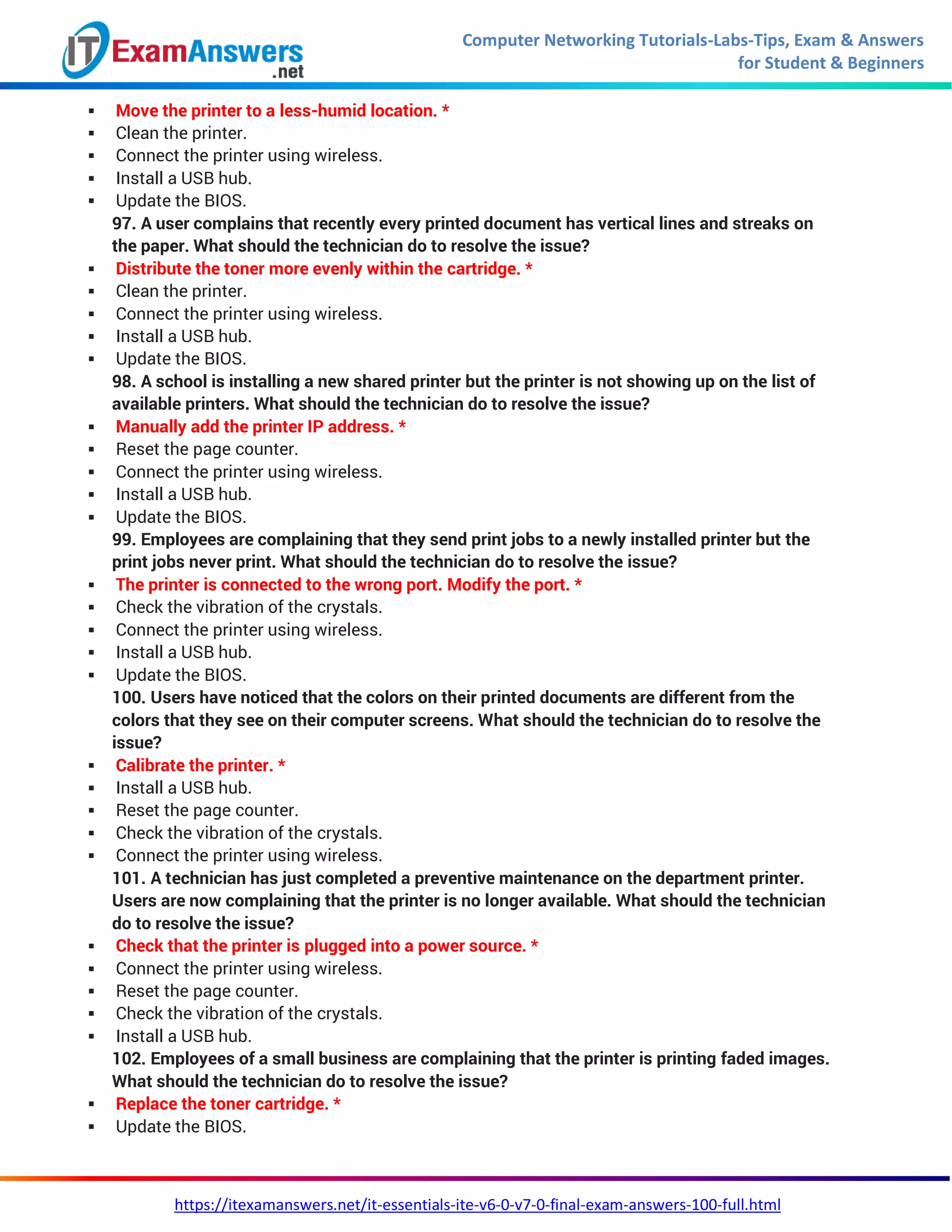 Computer Networking Tutorials-Labs-Tips, Exam & Answers
for Student & Beginners
https://itexamanswers.net/it-essentials-ite-v6-0-v7-0-final-exam-answers-100-full.html
 Move the printer to a less-humid location. *
 Clean the printer.
 Connect the printer using wireless.
 Install a USB hub.
 Update the BIOS.
97. A user complains that recently every printed document has vertical lines and streaks on
the paper. What should the technician do to resolve the issue?
 Distribute the toner more evenly within the cartridge. *
 Clean the printer.
 Connect the printer using wireless.
 Install a USB hub.
 Update the BIOS.
98. A school is installing a new shared printer but the printer is not showing up on the list of
available printers. What should the technician do to resolve the issue?
 Manually add the printer IP address. *
 Reset the page counter.
 Connect the printer using wireless.
 Install a USB hub.
 Update the BIOS.
99. Employees are complaining that they send print jobs to a newly installed printer but the
print jobs never print. What should the technician do to resolve the issue?
 The printer is connected to the wrong port. Modify the port. *
 Check the vibration of the crystals.
 Connect the printer using wireless.
 Install a USB hub.
 Update the BIOS.
100. Users have noticed that the colors on their printed documents are different from the
colors that they see on their computer screens. What should the technician do to resolve the
issue?
 Calibrate the printer. *
 Install a USB hub.
 Reset the page counter.
 Check the vibration of the crystals.
 Connect the printer using wireless.
101. A technician has just completed a preventive maintenance on the department printer.
Users are now complaining that the printer is no longer available. What should the technician
do to resolve the issue?
 Check that the printer is plugged into a power source. *
 Connect the printer using wireless.
 Reset the page counter.
 Check the vibration of the crystals.
 Install a USB hub.
102. Employees of a small business are complaining that the printer is printing faded images.
What should the technician do to resolve the issue?
 Replace the toner cartridge. *
 Update the BIOS.
 