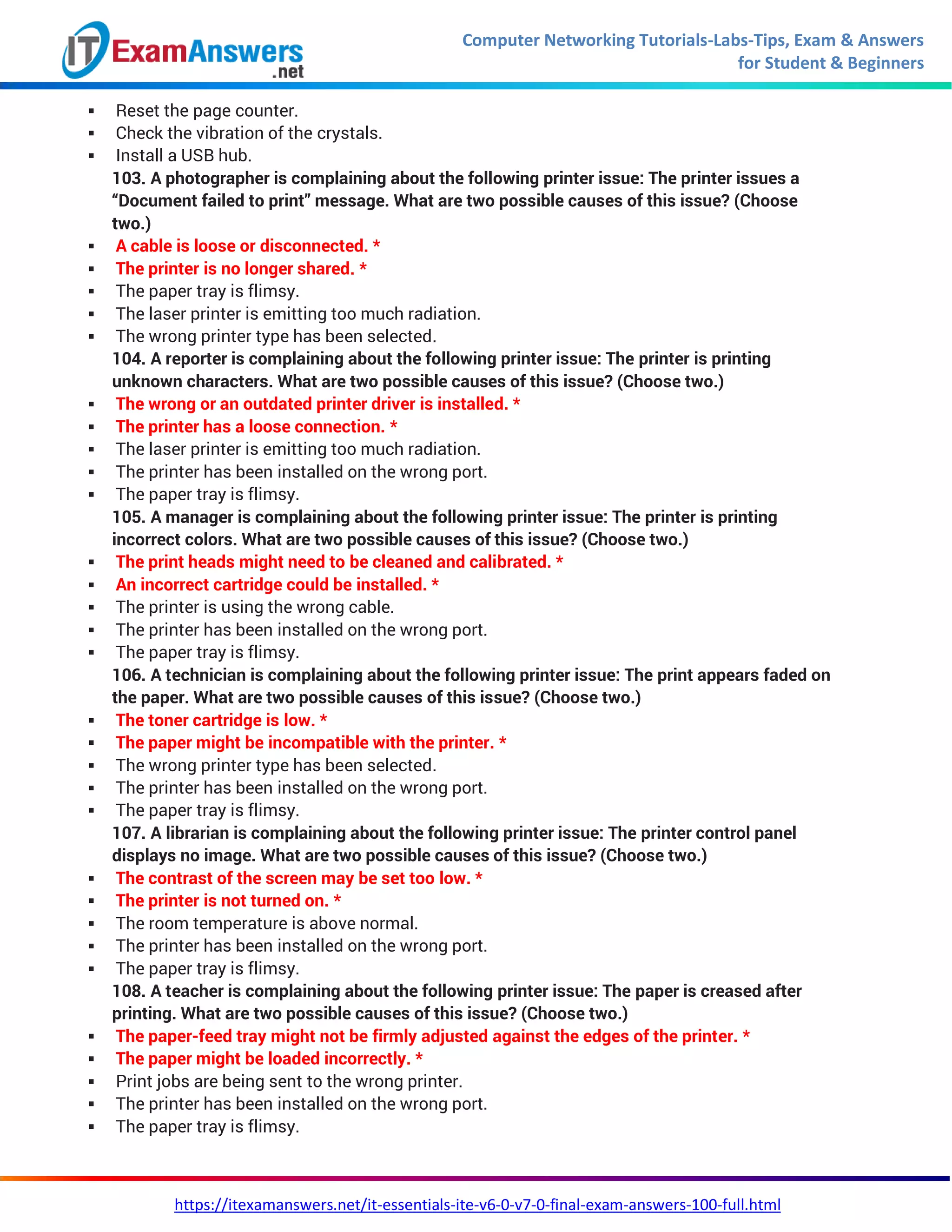 Computer Networking Tutorials-Labs-Tips, Exam & Answers
for Student & Beginners
https://itexamanswers.net/it-essentials-ite-v6-0-v7-0-final-exam-answers-100-full.html
 Reset the page counter.
 Check the vibration of the crystals.
 Install a USB hub.
103. A photographer is complaining about the following printer issue: The printer issues a
“Document failed to print” message. What are two possible causes of this issue? (Choose
two.)
 A cable is loose or disconnected. *
 The printer is no longer shared. *
 The paper tray is flimsy.
 The laser printer is emitting too much radiation.
 The wrong printer type has been selected.
104. A reporter is complaining about the following printer issue: The printer is printing
unknown characters. What are two possible causes of this issue? (Choose two.)
 The wrong or an outdated printer driver is installed. *
 The printer has a loose connection. *
 The laser printer is emitting too much radiation.
 The printer has been installed on the wrong port.
 The paper tray is flimsy.
105. A manager is complaining about the following printer issue: The printer is printing
incorrect colors. What are two possible causes of this issue? (Choose two.)
 The print heads might need to be cleaned and calibrated. *
 An incorrect cartridge could be installed. *
 The printer is using the wrong cable.
 The printer has been installed on the wrong port.
 The paper tray is flimsy.
106. A technician is complaining about the following printer issue: The print appears faded on
the paper. What are two possible causes of this issue? (Choose two.)
 The toner cartridge is low. *
 The paper might be incompatible with the printer. *
 The wrong printer type has been selected.
 The printer has been installed on the wrong port.
 The paper tray is flimsy.
107. A librarian is complaining about the following printer issue: The printer control panel
displays no image. What are two possible causes of this issue? (Choose two.)
 The contrast of the screen may be set too low. *
 The printer is not turned on. *
 The room temperature is above normal.
 The printer has been installed on the wrong port.
 The paper tray is flimsy.
108. A teacher is complaining about the following printer issue: The paper is creased after
printing. What are two possible causes of this issue? (Choose two.)
 The paper-feed tray might not be firmly adjusted against the edges of the printer. *
 The paper might be loaded incorrectly. *
 Print jobs are being sent to the wrong printer.
 The printer has been installed on the wrong port.
 The paper tray is flimsy.
 