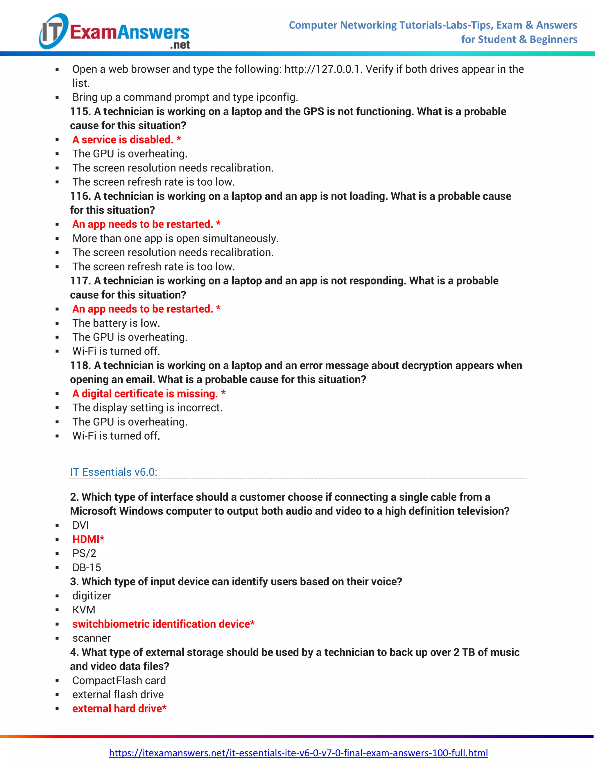 Computer Networking Tutorials-Labs-Tips, Exam & Answers
for Student & Beginners
https://itexamanswers.net/it-essentials-ite-v6-0-v7-0-final-exam-answers-100-full.html
 Open a web browser and type the following: http://127.0.0.1. Verify if both drives appear in the
list.
 Bring up a command prompt and type ipconfig.
115. A technician is working on a laptop and the GPS is not functioning. What is a probable
cause for this situation?
 A service is disabled. *
 The GPU is overheating.
 The screen resolution needs recalibration.
 The screen refresh rate is too low.
116. A technician is working on a laptop and an app is not loading. What is a probable cause
for this situation?
 An app needs to be restarted. *
 More than one app is open simultaneously.
 The screen resolution needs recalibration.
 The screen refresh rate is too low.
117. A technician is working on a laptop and an app is not responding. What is a probable
cause for this situation?
 An app needs to be restarted. *
 The battery is low.
 The GPU is overheating.
 Wi-Fi is turned off.
118. A technician is working on a laptop and an error message about decryption appears when
opening an email. What is a probable cause for this situation?
 A digital certificate is missing. *
 The display setting is incorrect.
 The GPU is overheating.
 Wi-Fi is turned off.
IT Essentials v6.0:
2. Which type of interface should a customer choose if connecting a single cable from a
Microsoft Windows computer to output both audio and video to a high definition television?
 DVI
 HDMI*
 PS/2
 DB-15
3. Which type of input device can identify users based on their voice?
 digitizer
 KVM
 switchbiometric identification device*
 scanner
4. What type of external storage should be used by a technician to back up over 2 TB of music
and video data files?
 CompactFlash card
 external flash drive
 external hard drive*
 