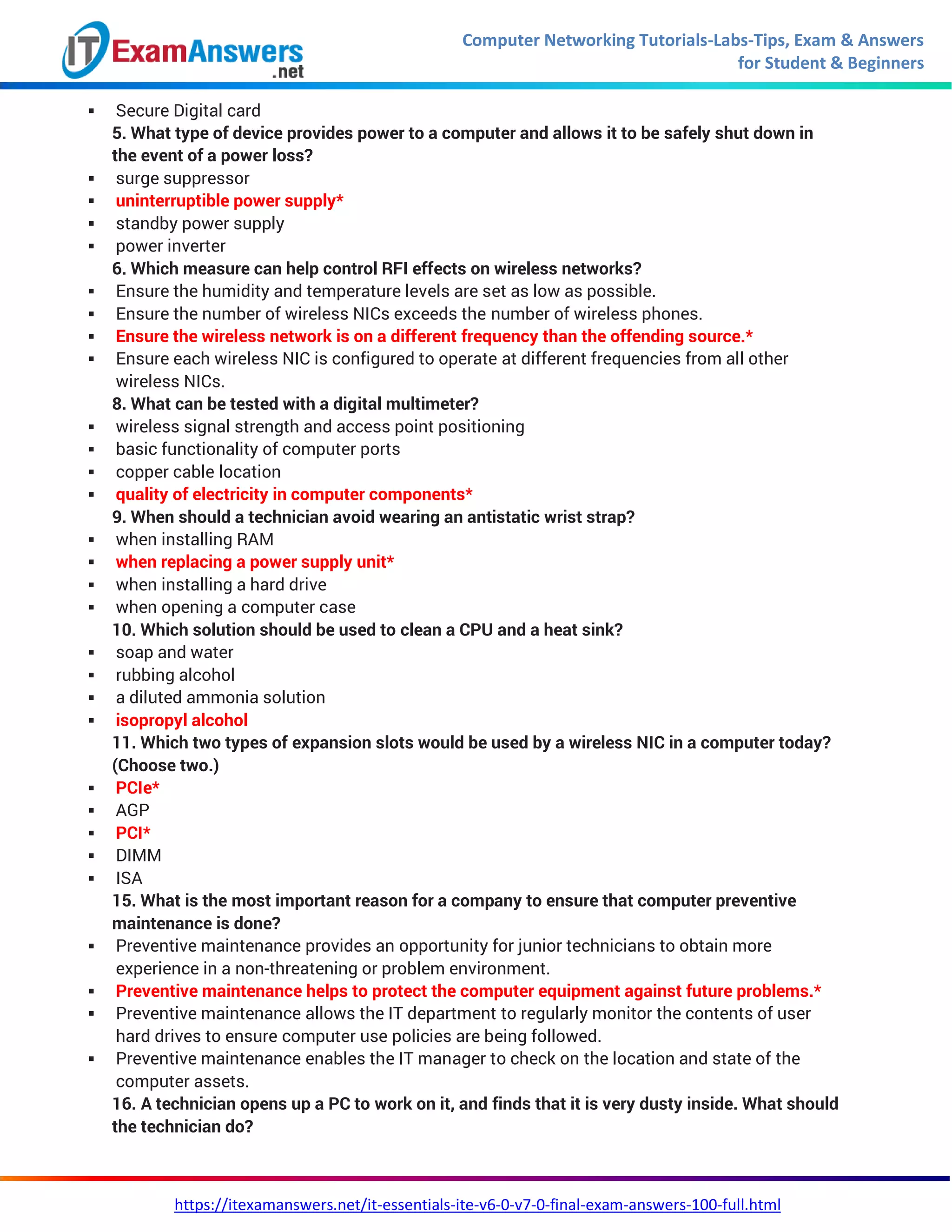 Computer Networking Tutorials-Labs-Tips, Exam & Answers
for Student & Beginners
https://itexamanswers.net/it-essentials-ite-v6-0-v7-0-final-exam-answers-100-full.html
 Secure Digital card
5. What type of device provides power to a computer and allows it to be safely shut down in
the event of a power loss?
 surge suppressor
 uninterruptible power supply*
 standby power supply
 power inverter
6. Which measure can help control RFI effects on wireless networks?
 Ensure the humidity and temperature levels are set as low as possible.
 Ensure the number of wireless NICs exceeds the number of wireless phones.
 Ensure the wireless network is on a different frequency than the offending source.*
 Ensure each wireless NIC is configured to operate at different frequencies from all other
wireless NICs.
8. What can be tested with a digital multimeter?
 wireless signal strength and access point positioning
 basic functionality of computer ports
 copper cable location
 quality of electricity in computer components*
9. When should a technician avoid wearing an antistatic wrist strap?
 when installing RAM
 when replacing a power supply unit*
 when installing a hard drive
 when opening a computer case
10. Which solution should be used to clean a CPU and a heat sink?
 soap and water
 rubbing alcohol
 a diluted ammonia solution
 isopropyl alcohol
11. Which two types of expansion slots would be used by a wireless NIC in a computer today?
(Choose two.)
 PCIe*
 AGP
 PCI*
 DIMM
 ISA
15. What is the most important reason for a company to ensure that computer preventive
maintenance is done?
 Preventive maintenance provides an opportunity for junior technicians to obtain more
experience in a non-threatening or problem environment.
 Preventive maintenance helps to protect the computer equipment against future problems.*
 Preventive maintenance allows the IT department to regularly monitor the contents of user
hard drives to ensure computer use policies are being followed.
 Preventive maintenance enables the IT manager to check on the location and state of the
computer assets.
16. A technician opens up a PC to work on it, and finds that it is very dusty inside. What should
the technician do?
 