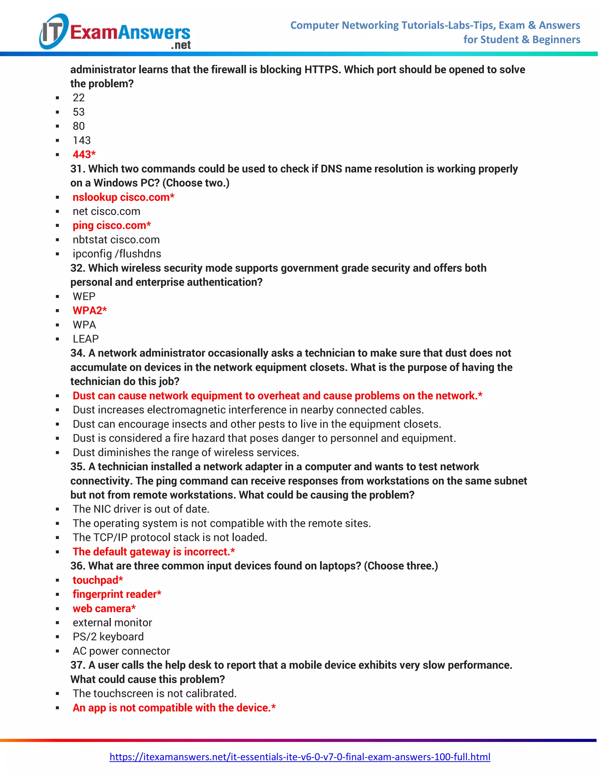 Computer Networking Tutorials-Labs-Tips, Exam & Answers
for Student & Beginners
https://itexamanswers.net/it-essentials-ite-v6-0-v7-0-final-exam-answers-100-full.html
administrator learns that the firewall is blocking HTTPS. Which port should be opened to solve
the problem?
 22
 53
 80
 143
 443*
31. Which two commands could be used to check if DNS name resolution is working properly
on a Windows PC? (Choose two.)
 nslookup cisco.com*
 net cisco.com
 ping cisco.com*
 nbtstat cisco.com
 ipconfig /flushdns
32. Which wireless security mode supports government grade security and offers both
personal and enterprise authentication?
 WEP
 WPA2*
 WPA
 LEAP
34. A network administrator occasionally asks a technician to make sure that dust does not
accumulate on devices in the network equipment closets. What is the purpose of having the
technician do this job?
 Dust can cause network equipment to overheat and cause problems on the network.*
 Dust increases electromagnetic interference in nearby connected cables.
 Dust can encourage insects and other pests to live in the equipment closets.
 Dust is considered a fire hazard that poses danger to personnel and equipment.
 Dust diminishes the range of wireless services.
35. A technician installed a network adapter in a computer and wants to test network
connectivity. The ping command can receive responses from workstations on the same subnet
but not from remote workstations. What could be causing the problem?
 The NIC driver is out of date.
 The operating system is not compatible with the remote sites.
 The TCP/IP protocol stack is not loaded.
 The default gateway is incorrect.*
36. What are three common input devices found on laptops? (Choose three.)
 touchpad*
 fingerprint reader*
 web camera*
 external monitor
 PS/2 keyboard
 AC power connector
37. A user calls the help desk to report that a mobile device exhibits very slow performance.
What could cause this problem?
 The touchscreen is not calibrated.
 An app is not compatible with the device.*
 