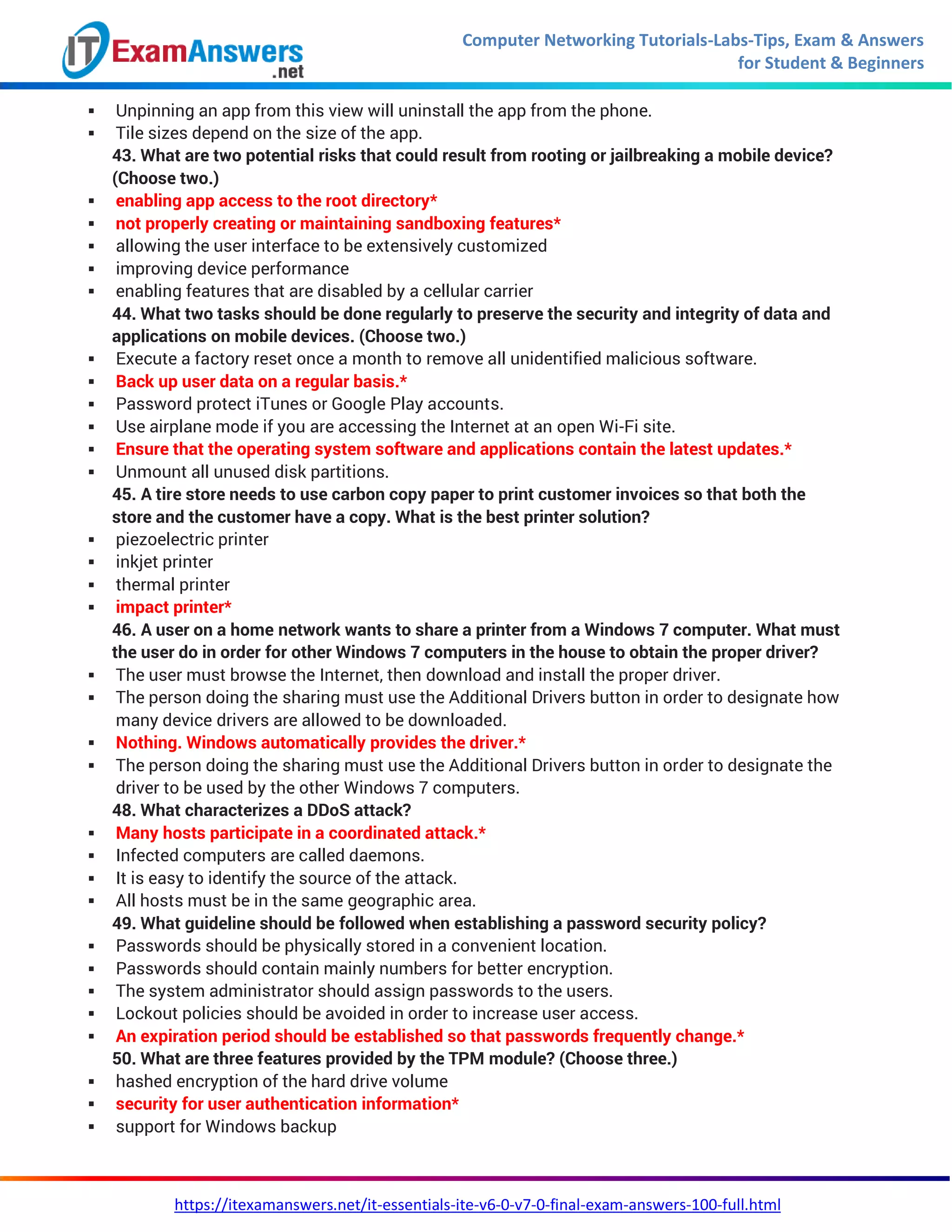 Computer Networking Tutorials-Labs-Tips, Exam & Answers
for Student & Beginners
https://itexamanswers.net/it-essentials-ite-v6-0-v7-0-final-exam-answers-100-full.html
 Unpinning an app from this view will uninstall the app from the phone.
 Tile sizes depend on the size of the app.
43. What are two potential risks that could result from rooting or jailbreaking a mobile device?
(Choose two.)
 enabling app access to the root directory*
 not properly creating or maintaining sandboxing features*
 allowing the user interface to be extensively customized
 improving device performance
 enabling features that are disabled by a cellular carrier
44. What two tasks should be done regularly to preserve the security and integrity of data and
applications on mobile devices. (Choose two.)
 Execute a factory reset once a month to remove all unidentified malicious software.
 Back up user data on a regular basis.*
 Password protect iTunes or Google Play accounts.
 Use airplane mode if you are accessing the Internet at an open Wi-Fi site.
 Ensure that the operating system software and applications contain the latest updates.*
 Unmount all unused disk partitions.
45. A tire store needs to use carbon copy paper to print customer invoices so that both the
store and the customer have a copy. What is the best printer solution?
 piezoelectric printer
 inkjet printer
 thermal printer
 impact printer*
46. A user on a home network wants to share a printer from a Windows 7 computer. What must
the user do in order for other Windows 7 computers in the house to obtain the proper driver?
 The user must browse the Internet, then download and install the proper driver.
 The person doing the sharing must use the Additional Drivers button in order to designate how
many device drivers are allowed to be downloaded.
 Nothing. Windows automatically provides the driver.*
 The person doing the sharing must use the Additional Drivers button in order to designate the
driver to be used by the other Windows 7 computers.
48. What characterizes a DDoS attack?
 Many hosts participate in a coordinated attack.*
 Infected computers are called daemons.
 It is easy to identify the source of the attack.
 All hosts must be in the same geographic area.
49. What guideline should be followed when establishing a password security policy?
 Passwords should be physically stored in a convenient location.
 Passwords should contain mainly numbers for better encryption.
 The system administrator should assign passwords to the users.
 Lockout policies should be avoided in order to increase user access.
 An expiration period should be established so that passwords frequently change.*
50. What are three features provided by the TPM module? (Choose three.)
 hashed encryption of the hard drive volume
 security for user authentication information*
 support for Windows backup
 