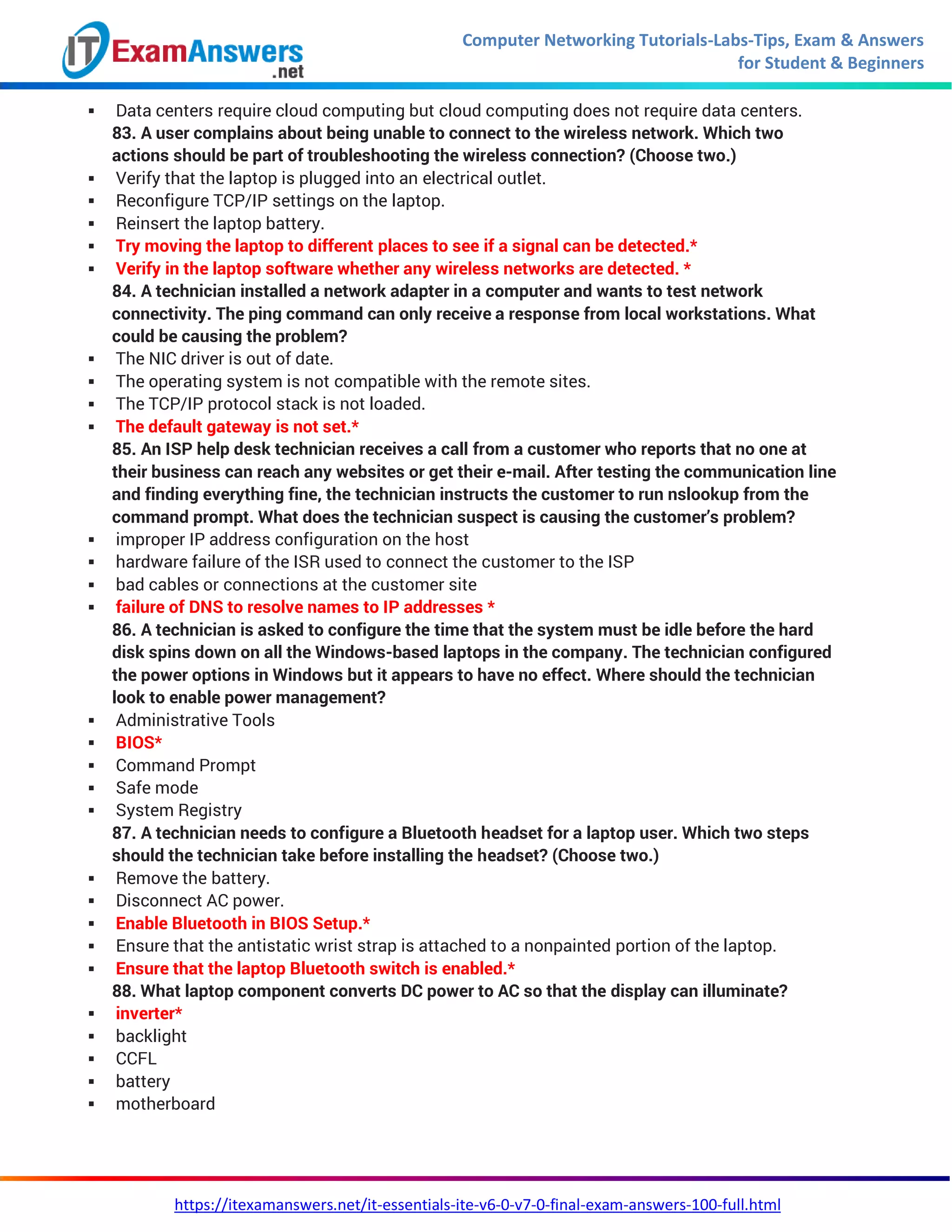 Computer Networking Tutorials-Labs-Tips, Exam & Answers
for Student & Beginners
https://itexamanswers.net/it-essentials-ite-v6-0-v7-0-final-exam-answers-100-full.html
 Data centers require cloud computing but cloud computing does not require data centers.
83. A user complains about being unable to connect to the wireless network. Which two
actions should be part of troubleshooting the wireless connection? (Choose two.)
 Verify that the laptop is plugged into an electrical outlet.
 Reconfigure TCP/IP settings on the laptop.
 Reinsert the laptop battery.
 Try moving the laptop to different places to see if a signal can be detected.*
 Verify in the laptop software whether any wireless networks are detected. *
84. A technician installed a network adapter in a computer and wants to test network
connectivity. The ping command can only receive a response from local workstations. What
could be causing the problem?
 The NIC driver is out of date.
 The operating system is not compatible with the remote sites.
 The TCP/IP protocol stack is not loaded.
 The default gateway is not set.*
85. An ISP help desk technician receives a call from a customer who reports that no one at
their business can reach any websites or get their e-mail. After testing the communication line
and finding everything fine, the technician instructs the customer to run nslookup from the
command prompt. What does the technician suspect is causing the customer’s problem?
 improper IP address configuration on the host
 hardware failure of the ISR used to connect the customer to the ISP
 bad cables or connections at the customer site
 failure of DNS to resolve names to IP addresses *
86. A technician is asked to configure the time that the system must be idle before the hard
disk spins down on all the Windows-based laptops in the company. The technician configured
the power options in Windows but it appears to have no effect. Where should the technician
look to enable power management?
 Administrative Tools
 BIOS*
 Command Prompt
 Safe mode
 System Registry
87. A technician needs to configure a Bluetooth headset for a laptop user. Which two steps
should the technician take before installing the headset? (Choose two.)
 Remove the battery.
 Disconnect AC power.
 Enable Bluetooth in BIOS Setup.*
 Ensure that the antistatic wrist strap is attached to a nonpainted portion of the laptop.
 Ensure that the laptop Bluetooth switch is enabled.*
88. What laptop component converts DC power to AC so that the display can illuminate?
 inverter*
 backlight
 CCFL
 battery
 motherboard
 
