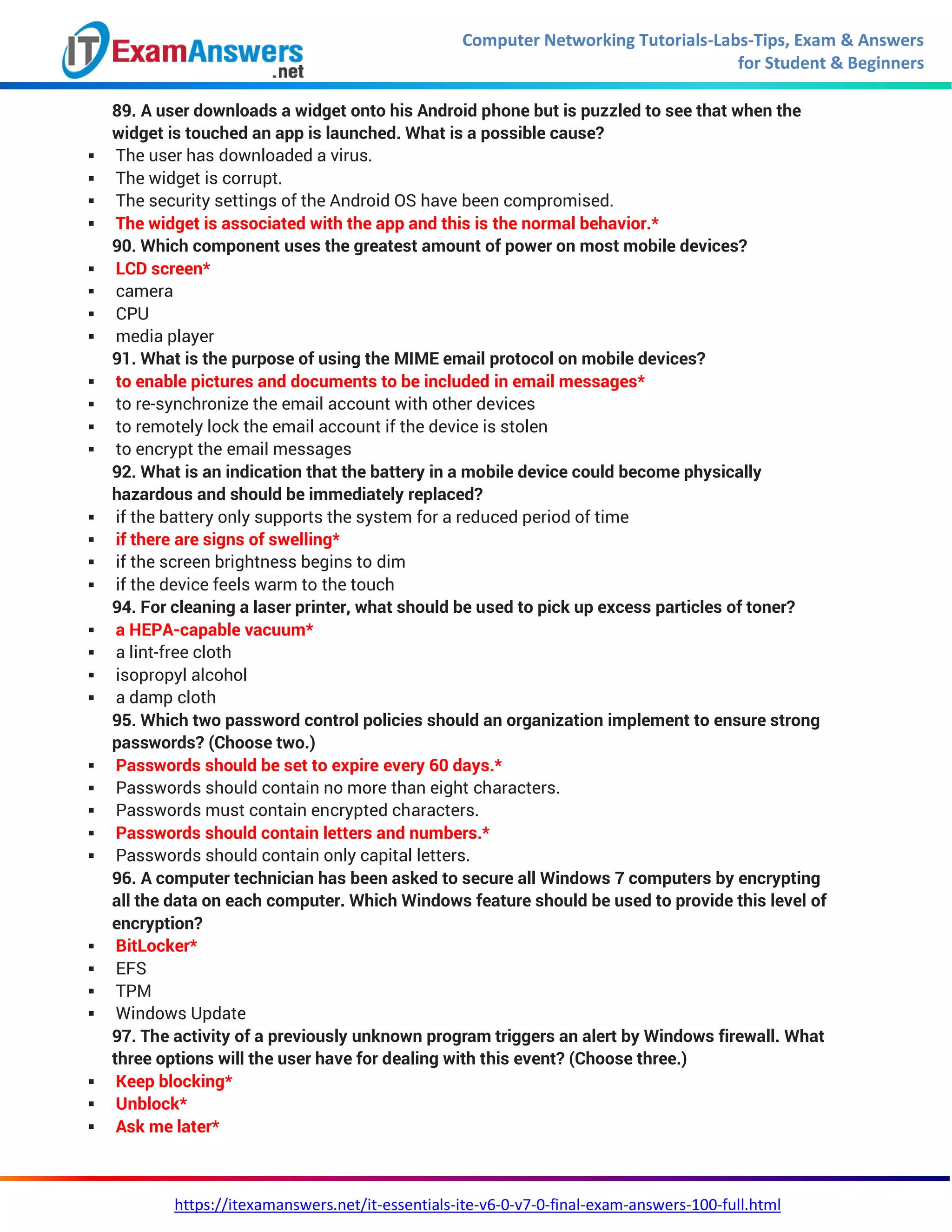 Computer Networking Tutorials-Labs-Tips, Exam & Answers
for Student & Beginners
https://itexamanswers.net/it-essentials-ite-v6-0-v7-0-final-exam-answers-100-full.html
89. A user downloads a widget onto his Android phone but is puzzled to see that when the
widget is touched an app is launched. What is a possible cause?
 The user has downloaded a virus.
 The widget is corrupt.
 The security settings of the Android OS have been compromised.
 The widget is associated with the app and this is the normal behavior.*
90. Which component uses the greatest amount of power on most mobile devices?
 LCD screen*
 camera
 CPU
 media player
91. What is the purpose of using the MIME email protocol on mobile devices?
 to enable pictures and documents to be included in email messages*
 to re-synchronize the email account with other devices
 to remotely lock the email account if the device is stolen
 to encrypt the email messages
92. What is an indication that the battery in a mobile device could become physically
hazardous and should be immediately replaced?
 if the battery only supports the system for a reduced period of time
 if there are signs of swelling*
 if the screen brightness begins to dim
 if the device feels warm to the touch
94. For cleaning a laser printer, what should be used to pick up excess particles of toner?
 a HEPA-capable vacuum*
 a lint-free cloth
 isopropyl alcohol
 a damp cloth
95. Which two password control policies should an organization implement to ensure strong
passwords? (Choose two.)
 Passwords should be set to expire every 60 days.*
 Passwords should contain no more than eight characters.
 Passwords must contain encrypted characters.
 Passwords should contain letters and numbers.*
 Passwords should contain only capital letters.
96. A computer technician has been asked to secure all Windows 7 computers by encrypting
all the data on each computer. Which Windows feature should be used to provide this level of
encryption?
 BitLocker*
 EFS
 TPM
 Windows Update
97. The activity of a previously unknown program triggers an alert by Windows firewall. What
three options will the user have for dealing with this event? (Choose three.)
 Keep blocking*
 Unblock*
 Ask me later*
 