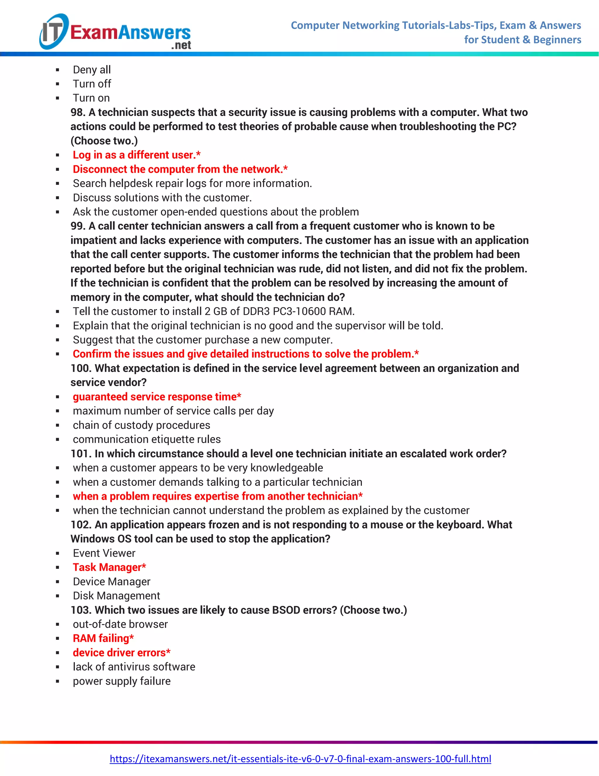 Computer Networking Tutorials-Labs-Tips, Exam & Answers
for Student & Beginners
https://itexamanswers.net/it-essentials-ite-v6-0-v7-0-final-exam-answers-100-full.html
 Deny all
 Turn off
 Turn on
98. A technician suspects that a security issue is causing problems with a computer. What two
actions could be performed to test theories of probable cause when troubleshooting the PC?
(Choose two.)
 Log in as a different user.*
 Disconnect the computer from the network.*
 Search helpdesk repair logs for more information.
 Discuss solutions with the customer.
 Ask the customer open-ended questions about the problem
99. A call center technician answers a call from a frequent customer who is known to be
impatient and lacks experience with computers. The customer has an issue with an application
that the call center supports. The customer informs the technician that the problem had been
reported before but the original technician was rude, did not listen, and did not fix the problem.
If the technician is confident that the problem can be resolved by increasing the amount of
memory in the computer, what should the technician do?
 Tell the customer to install 2 GB of DDR3 PC3-10600 RAM.
 Explain that the original technician is no good and the supervisor will be told.
 Suggest that the customer purchase a new computer.
 Confirm the issues and give detailed instructions to solve the problem.*
100. What expectation is defined in the service level agreement between an organization and
service vendor?
 guaranteed service response time*
 maximum number of service calls per day
 chain of custody procedures
 communication etiquette rules
101. In which circumstance should a level one technician initiate an escalated work order?
 when a customer appears to be very knowledgeable
 when a customer demands talking to a particular technician
 when a problem requires expertise from another technician*
 when the technician cannot understand the problem as explained by the customer
102. An application appears frozen and is not responding to a mouse or the keyboard. What
Windows OS tool can be used to stop the application?
 Event Viewer
 Task Manager*
 Device Manager
 Disk Management
103. Which two issues are likely to cause BSOD errors? (Choose two.)
 out-of-date browser
 RAM failing*
 device driver errors*
 lack of antivirus software
 power supply failure
 