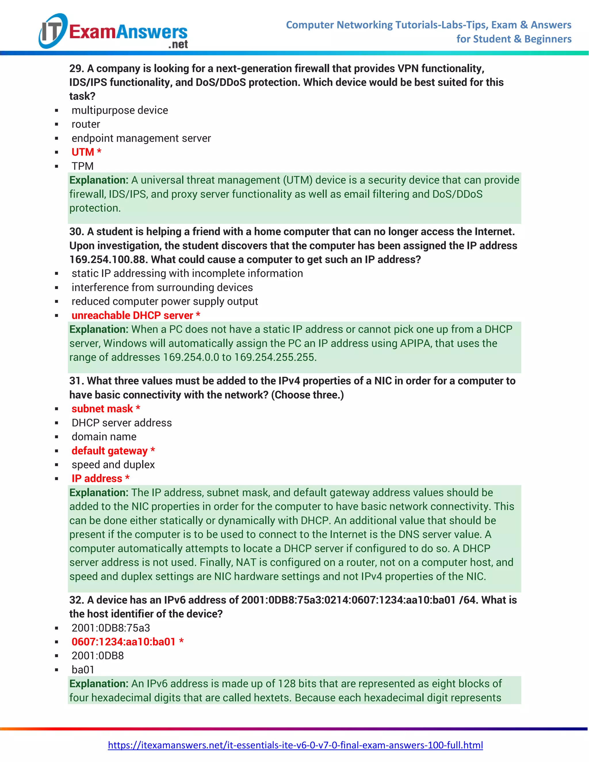 Computer Networking Tutorials-Labs-Tips, Exam & Answers
for Student & Beginners
https://itexamanswers.net/it-essentials-ite-v6-0-v7-0-final-exam-answers-100-full.html
29. A company is looking for a next-generation firewall that provides VPN functionality,
IDS/IPS functionality, and DoS/DDoS protection. Which device would be best suited for this
task?
 multipurpose device
 router
 endpoint management server
 UTM *
 TPM
Explanation: A universal threat management (UTM) device is a security device that can provide
firewall, IDS/IPS, and proxy server functionality as well as email filtering and DoS/DDoS
protection.
30. A student is helping a friend with a home computer that can no longer access the Internet.
Upon investigation, the student discovers that the computer has been assigned the IP address
169.254.100.88. What could cause a computer to get such an IP address?
 static IP addressing with incomplete information
 interference from surrounding devices
 reduced computer power supply output
 unreachable DHCP server *
Explanation: When a PC does not have a static IP address or cannot pick one up from a DHCP
server, Windows will automatically assign the PC an IP address using APIPA, that uses the
range of addresses 169.254.0.0 to 169.254.255.255.
31. What three values must be added to the IPv4 properties of a NIC in order for a computer to
have basic connectivity with the network? (Choose three.)
 subnet mask *
 DHCP server address
 domain name
 default gateway *
 speed and duplex
 IP address *
Explanation: The IP address, subnet mask, and default gateway address values should be
added to the NIC properties in order for the computer to have basic network connectivity. This
can be done either statically or dynamically with DHCP. An additional value that should be
present if the computer is to be used to connect to the Internet is the DNS server value. A
computer automatically attempts to locate a DHCP server if configured to do so. A DHCP
server address is not used. Finally, NAT is configured on a router, not on a computer host, and
speed and duplex settings are NIC hardware settings and not IPv4 properties of the NIC.
32. A device has an IPv6 address of 2001:0DB8:75a3:0214:0607:1234:aa10:ba01 /64. What is
the host identifier of the device?
 2001:0DB8:75a3
 0607:1234:aa10:ba01 *
 2001:0DB8
 ba01
Explanation: An IPv6 address is made up of 128 bits that are represented as eight blocks of
four hexadecimal digits that are called hextets. Because each hexadecimal digit represents
 