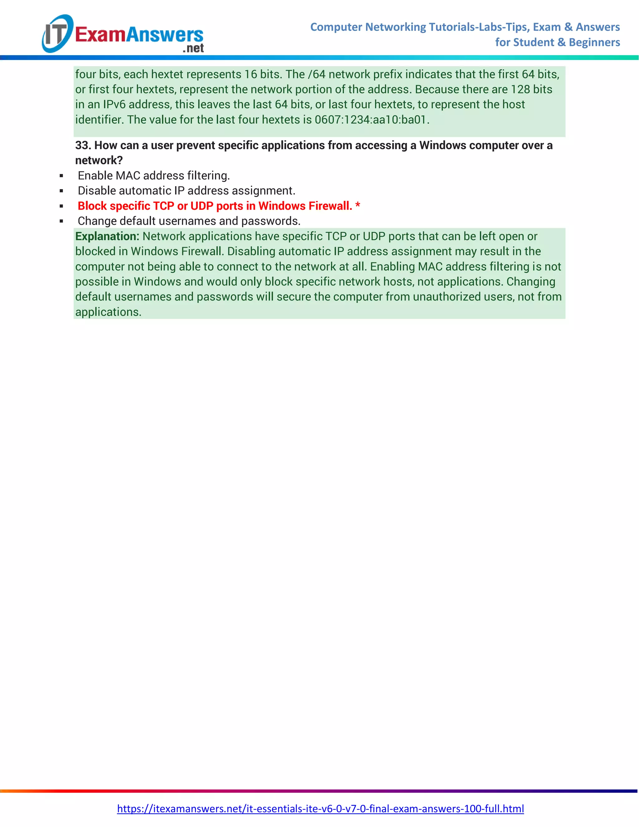 Computer Networking Tutorials-Labs-Tips, Exam & Answers
for Student & Beginners
https://itexamanswers.net/it-essentials-ite-v6-0-v7-0-final-exam-answers-100-full.html
four bits, each hextet represents 16 bits. The /64 network prefix indicates that the first 64 bits,
or first four hextets, represent the network portion of the address. Because there are 128 bits
in an IPv6 address, this leaves the last 64 bits, or last four hextets, to represent the host
identifier. The value for the last four hextets is 0607:1234:aa10:ba01.
33. How can a user prevent specific applications from accessing a Windows computer over a
network?
 Enable MAC address filtering.
 Disable automatic IP address assignment.
 Block specific TCP or UDP ports in Windows Firewall. *
 Change default usernames and passwords.
Explanation: Network applications have specific TCP or UDP ports that can be left open or
blocked in Windows Firewall. Disabling automatic IP address assignment may result in the
computer not being able to connect to the network at all. Enabling MAC address filtering is not
possible in Windows and would only block specific network hosts, not applications. Changing
default usernames and passwords will secure the computer from unauthorized users, not from
applications.
 