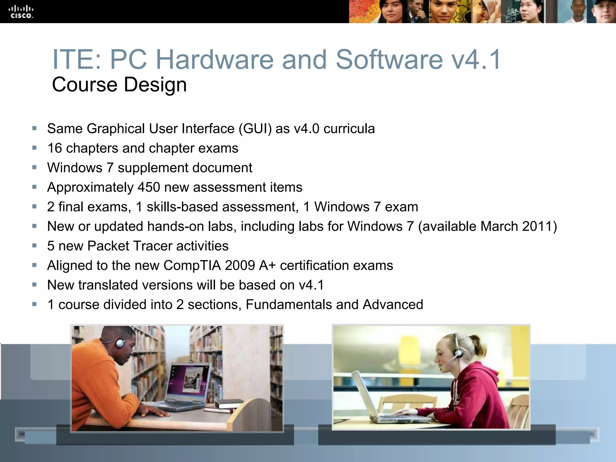 Same Graphical User Interface (GUI) as v4.0 curricula 16 chapters  and chapter exams Windows 7 supplement document Approximately 450 new assessment items 2 final exams, 1 skills-based assessment, 1 Windows 7 exam New or updated hands-on labs, including labs for Windows 7 (available March 2011)  5 new Packet Tracer activities Aligned to the new CompTIA 2009 A+ certification exams New translated versions will be based on v4.1 1 course divided into 2 sections, Fundamentals and Advanced ITE: PC Hardware and Software v4.1 Course Design  