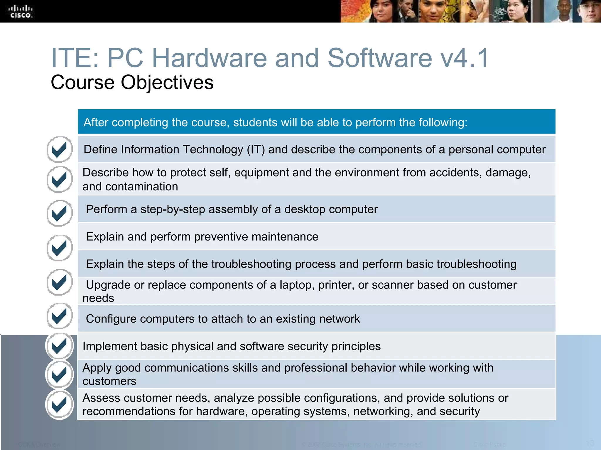 ITE: PC Hardware and Software v4.1 Course Objectives After completing the course, students will be able to perform the following:  Define Information Technology (IT) and describe the components of a personal computer Describe how to protect self, equipment and the environment from accidents, damage, and contamination Perform a step-by-step assembly of a desktop computer Explain and perform preventive maintenance Explain the steps of the troubleshooting process and perform basic troubleshooting Upgrade or replace components of a laptop, printer, or scanner based on customer needs Configure computers to attach to an existing network Implement basic physical and software security principles Apply good communications skills and professional behavior while working with customers Assess customer needs, analyze possible configurations, and provide solutions or  recommendations for hardware, operating systems, networking, and security 
