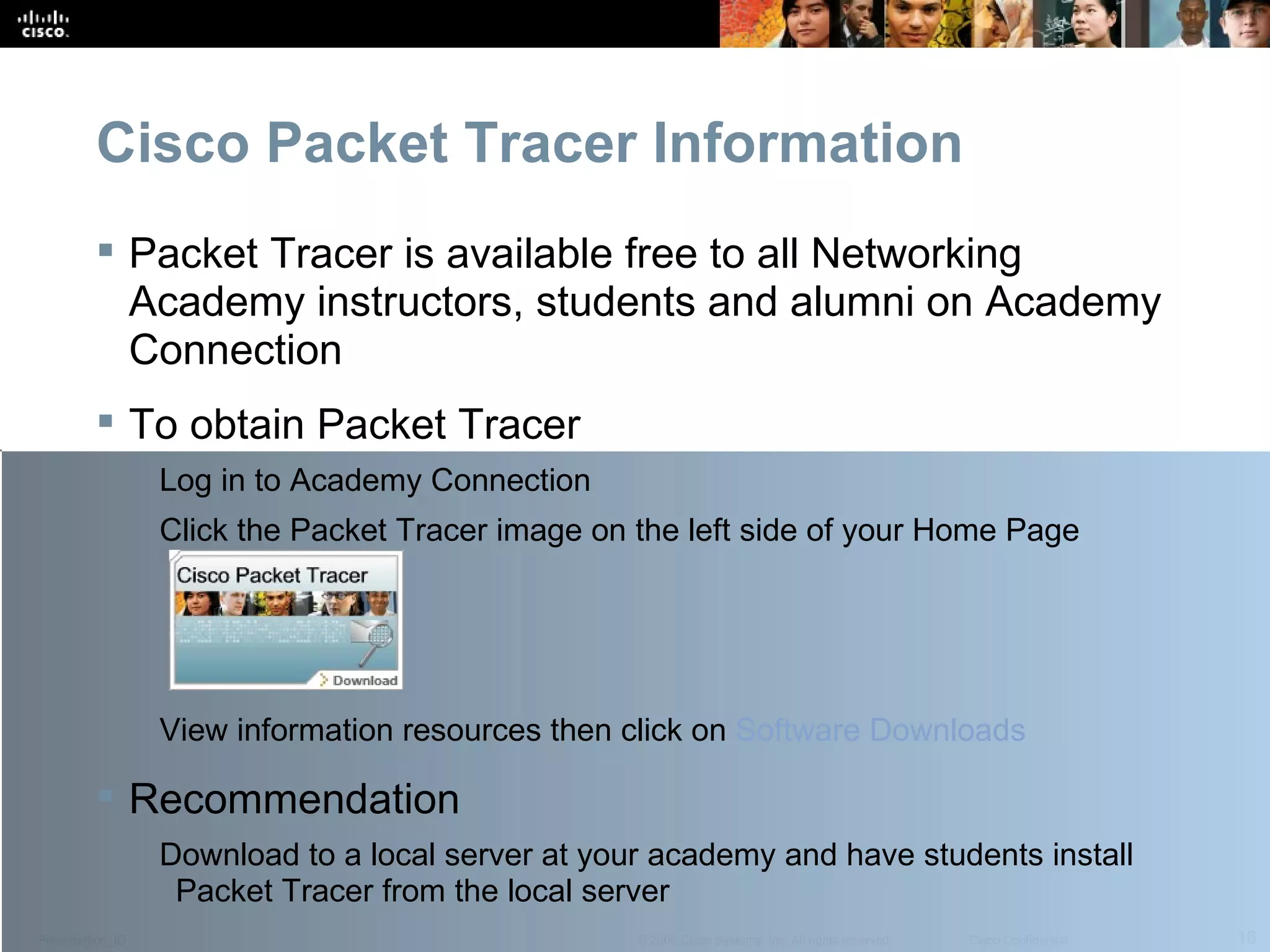 Cisco Packet Tracer Information Packet Tracer is available free to all Networking Academy instructors, students and alumni on Academy Connection To obtain Packet Tracer Log in to Academy Connection Click the Packet Tracer image on the left side of your Home Page View information resources then click on  Software Downloads  Recommendation Download to a local server at your academy and have students install Packet Tracer from the local server  