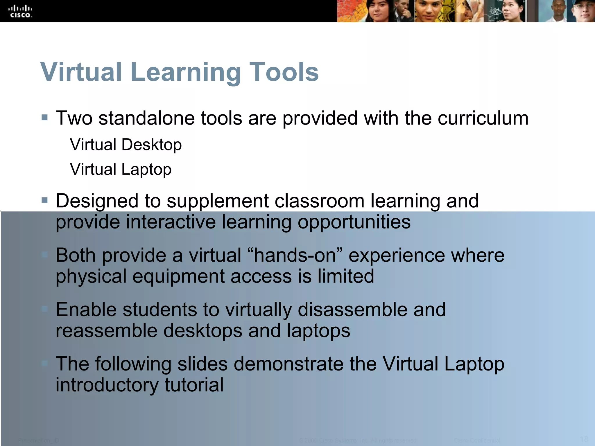 Virtual Learning Tools Two standalone tools are provided with the curriculum Virtual Desktop Virtual Laptop Designed to supplement classroom learning and provide interactive learning opportunities Both provide a virtual “hands-on” experience where physical equipment access is limited Enable students to virtually disassemble and reassemble desktops and laptops The following slides demonstrate the Virtual Laptop introductory tutorial 