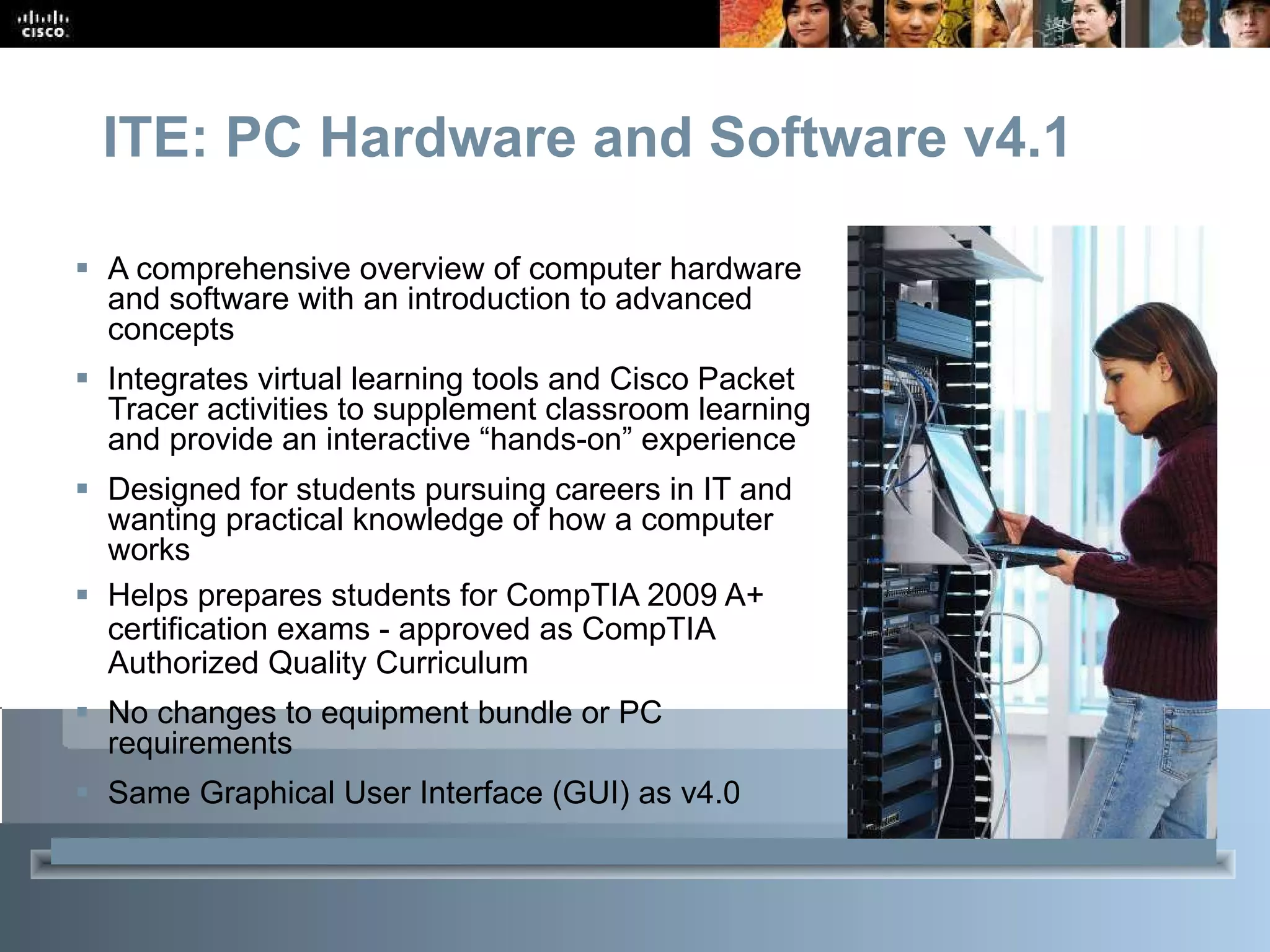 ITE: PC Hardware and Software v4.1 A comprehensive overview of computer hardware and software with an introduction to advanced concepts Integrates virtual learning tools and Cisco Packet Tracer activities to supplement classroom learning and provide an interactive “hands-on” experience Designed for students pursuing careers in IT and wanting practical knowledge of how a computer works Helps prepares students for CompTIA 2009 A+ certification exams - approved as CompTIA Authorized Quality Curriculum No changes to equipment bundle or PC requirements Same Graphical User Interface (GUI) as v4.0  Subtitle: Size 24, Left Aligned 