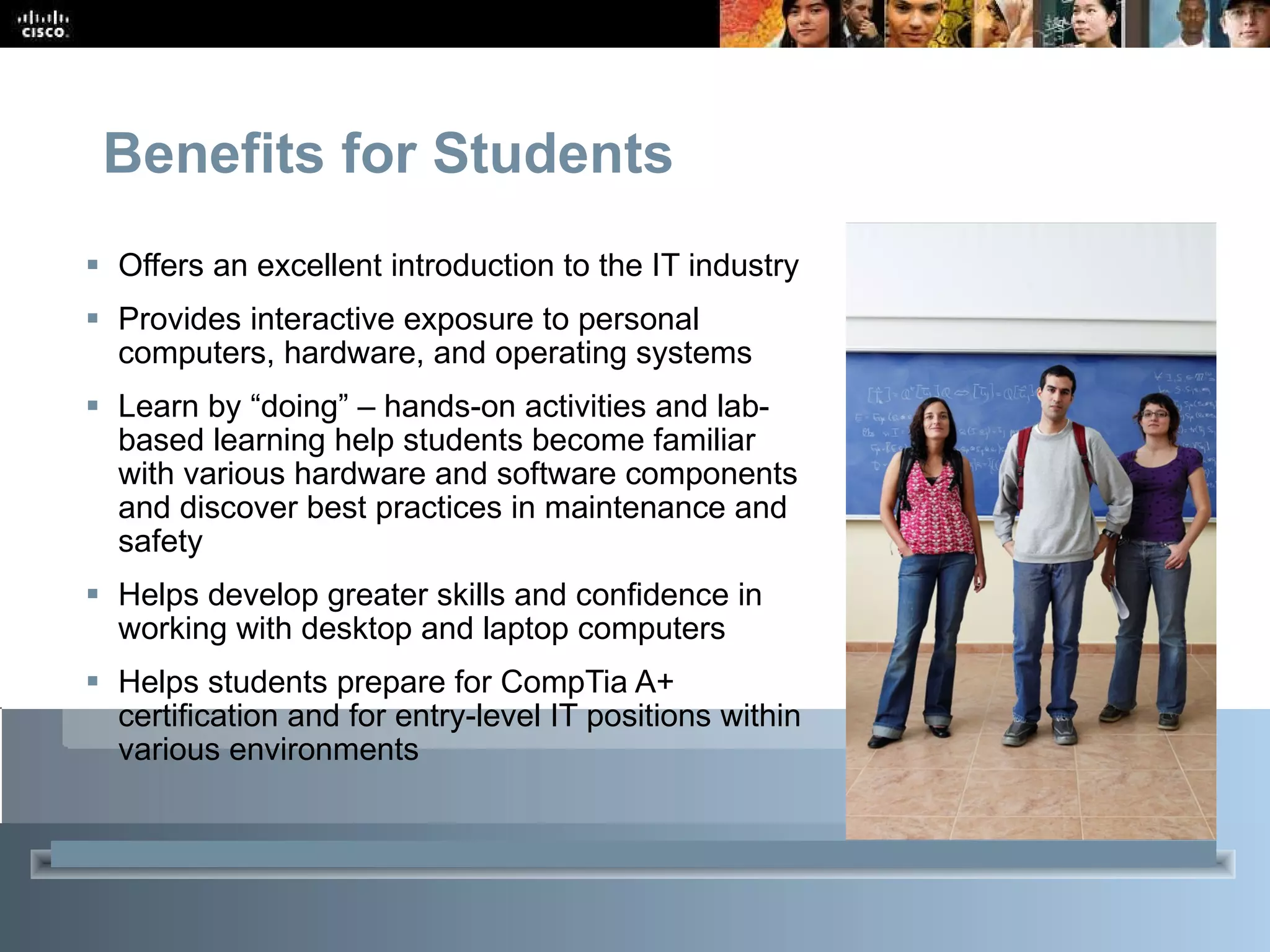 Benefits for Students Offers an excellent introduction to the IT industry Provides interactive exposure to personal computers, hardware, and operating systems Learn by “doing” – hands-on activities and lab-based learning help students become familiar with various hardware and software components and discover best practices in maintenance and safety Helps develop greater skills and confidence in working with desktop and laptop computers Helps students prepare for CompTia A+ certification and for entry-level IT positions within various environments 