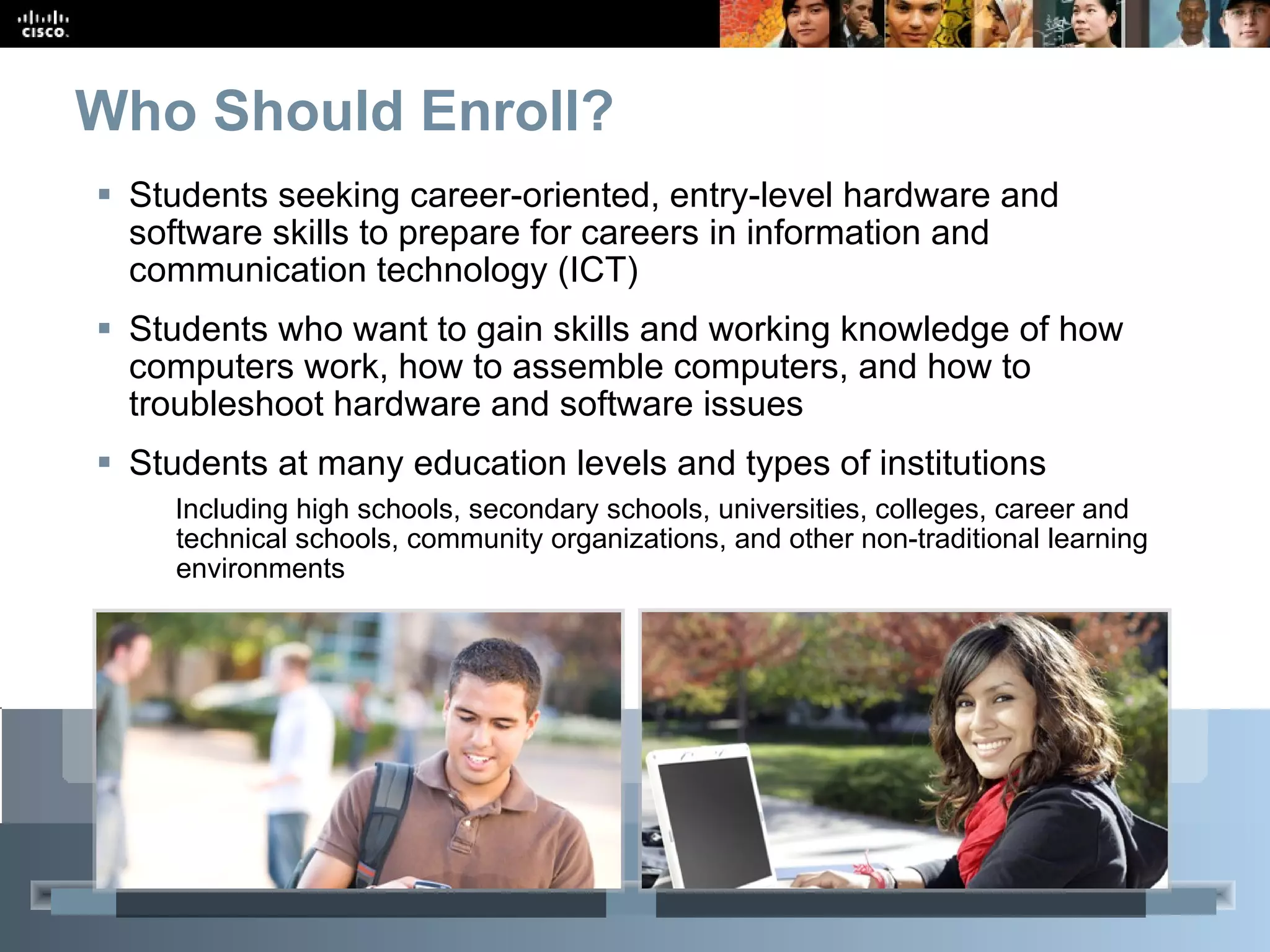 Who Should Enroll?   Students seeking career-oriented, entry-level hardware and software skills to prepare for careers in information and communication technology (ICT)  Students who want to gain skills and working knowledge of how computers work, how to assemble computers, and how to troubleshoot hardware and software issues  Students at many education levels and types of institutions Including high schools, secondary schools, universities, colleges, career and technical schools, community organizations, and other non-traditional learning environments 