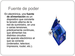 Fuente de poder
En electrónica, una fuente
 de alimentación es un
 dispositivo que convierte
 la tensión alterna de la
 red de suministro, en una
 o varias tensiones,
 prácticamente continuas,
 que alimentan los
 distintos circuitos
 del aparato electrónico al
 que se conecta
 (ordenador, televisor,
 impresora, router, etc.).
 