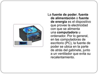 La fuente de poder, fuente
  de alimentación o fuente
  de energía es el dispositivo
  que provee la electricidad
  con que se alimenta
  una computadora u
  ordenador. Por lo general,
  en las computadoras de
  escritorio (PC), la fuente de
  poder se ubica en la parte
  de atrás del gabinete, junto
  a un ventilador que evita su
  recalentamiento.
 