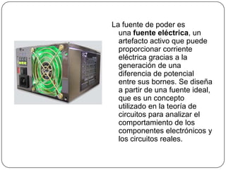 La fuente de poder es
  una fuente eléctrica, un
  artefacto activo que puede
  proporcionar corriente
  eléctrica gracias a la
  generación de una
  diferencia de potencial
  entre sus bornes. Se diseña
  a partir de una fuente ideal,
  que es un concepto
  utilizado en la teoría de
  circuitos para analizar el
  comportamiento de los
  componentes electrónicos y
  los circuitos reales.
 