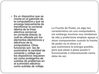  Es un dispositivo que se
  monta en el gabinete de
  la computadora y que se
  encarga básicamente de
  transformar la corriente     La Fuente de Poder, es algo tan
  alterna de la línea
  eléctrica comercial          característico en una computadora,
  en corriente directa; la     sin embargo muchos nos olvidamos
  cuál es utilizada por los    de ella y preferimos emplear apoyo a
  elementos electrónicos y     otros componentes cuando la fuente
  eléctricos de la             de poder es el alma y el
  computadora. Otras
  funciones son las de         que suministra la energía posible,
  suministrar la cantidad de   para que pieza a pieza pueda ir
  corriente y voltaje que      funcionando e interactuando como
  los dispositivos requieren   debe de ser.
  así como protegerlos de
  subidas de problemas en
  el suministro eléctrico
  como subidas de voltaje.
 