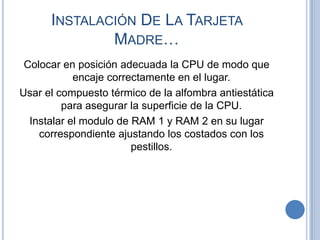 INSTALACIÓN DE LA TARJETA
              MADRE…
 Colocar en posición adecuada la CPU de modo que
            encaje correctamente en el lugar.
Usar el compuesto térmico de la alfombra antiestática
         para asegurar la superficie de la CPU.
  Instalar el modulo de RAM 1 y RAM 2 en su lugar
    correspondiente ajustando los costados con los
                        pestillos.
 