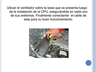 Ubicar el ventilador sobre la base que se presenta luego
 de la instalación de la CPU, asegurándola en cada uno
  de sus extremos. Finalmente conectando el cable de
            este para su buen funcionamiento.
 