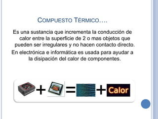 COMPUESTO TÉRMICO….
Es una sustancia que incrementa la conducción de
   calor entre la superficie de 2 o mas objetos que
 pueden ser irregulares y no hacen contacto directo.
En electrónica e informática es usada para ayudar a
       la disipación del calor de componentes.
 
