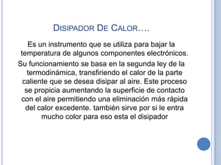 DISIPADOR DE CALOR….
    Es un instrumento que se utiliza para bajar la
 temperatura de algunos componentes electrónicos.
Su funcionamiento se basa en la segunda ley de la
    termodinámica, transfiriendo el calor de la parte
  caliente que se desea disipar al aire. Este proceso
   se propicia aumentando la superficie de contacto
 con el aire permitiendo una eliminación más rápida
   del calor excedente. también sirve por si le entra
        mucho color para eso esta el disipador
 