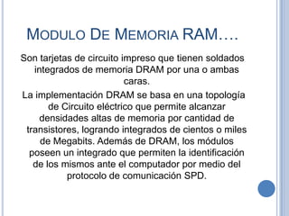 MODULO DE MEMORIA RAM….
Son tarjetas de circuito impreso que tienen soldados
   integrados de memoria DRAM por una o ambas
                          caras.
La implementación DRAM se basa en una topología
       de Circuito eléctrico que permite alcanzar
     densidades altas de memoria por cantidad de
 transistores, logrando integrados de cientos o miles
     de Megabits. Además de DRAM, los módulos
  poseen un integrado que permiten la identificación
   de los mismos ante el computador por medio del
           protocolo de comunicación SPD.
 