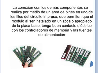 La conexión con los demás componentes se
realiza por medio de un área de pines en uno de
los filos del circuito impreso, que permiten que el
 modulo al ser instalado en un zócalo apropiado
 de la placa base, tenga buen contacto eléctrico
 con los controladores de memoria y las fuentes
                   de alimentación
 