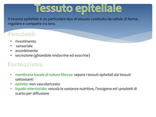 Il tessuto epiteliale è un particolare tipo di tessuto costituito da cellule di forma
regolare e compatte tra loro.
• rivestimento
• sensoriale
• assorbimento
• secrezione (ghiandole endocrine ed esocrine)
• membrana basale di natura fibrosa: separa i tessuti epiteliali dai tessuti
sottostanti
• epitelio: non vascolarizzato
• liquido interstiziale: veicola le sostanze nutritive, l’ossigeno ed i prodotti di
scarto per diffusione
 