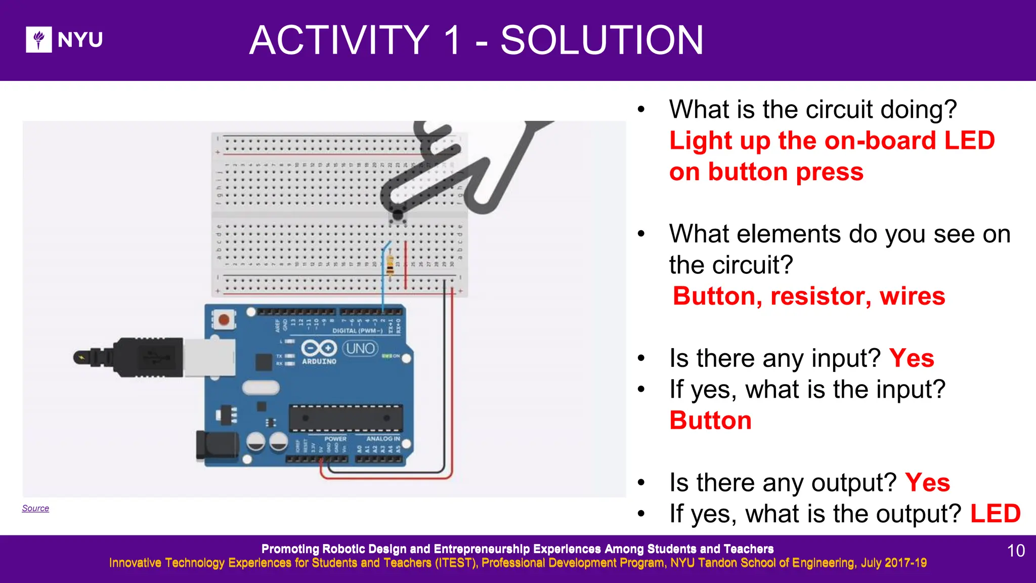 ACTIVITY 1 - SOLUTION • What is the circuit doing? Light up the on-board LED on button press • What elements do you see on the circuit? Button, resistor, wires • Is there any input? Yes • If yes, what is the input? Button • Is there any output? Yes • If yes, what is the output? LED Source Promoting Robotic Design and Entrepreneurship Experiences Among Students and Teachers Innovative Technology Experiences for Students and Teachers (ITEST), Professional Development Program, NYU Tandon School of Engineering, July 2017-19 Promoting Robotic Design and Entrepreneurship Experiences Among Students and Teachers Innovative Technology Experiences for Students and Teachers (ITEST), Professional Development Program, NYU Tandon School of Engineering, July 2017-19 10 