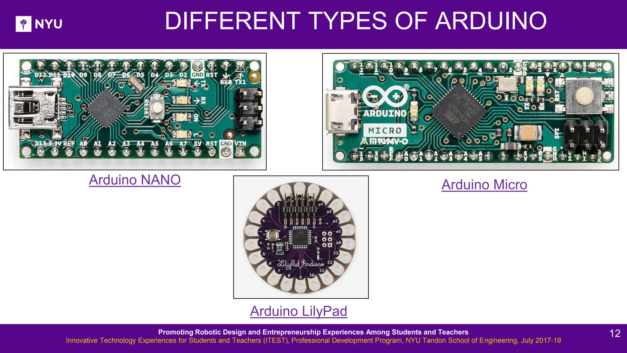 DIFFERENT TYPES OF ARDUINO Arduino LilyPad Arduino NANO Arduino Micro Promoting Robotic Design and Entrepreneurship Experiences Among Students and Teachers Innovative Technology Experiences for Students and Teachers (ITEST), Professional Development Program, NYU Tandon School of Engineering, July 2017-19 12 