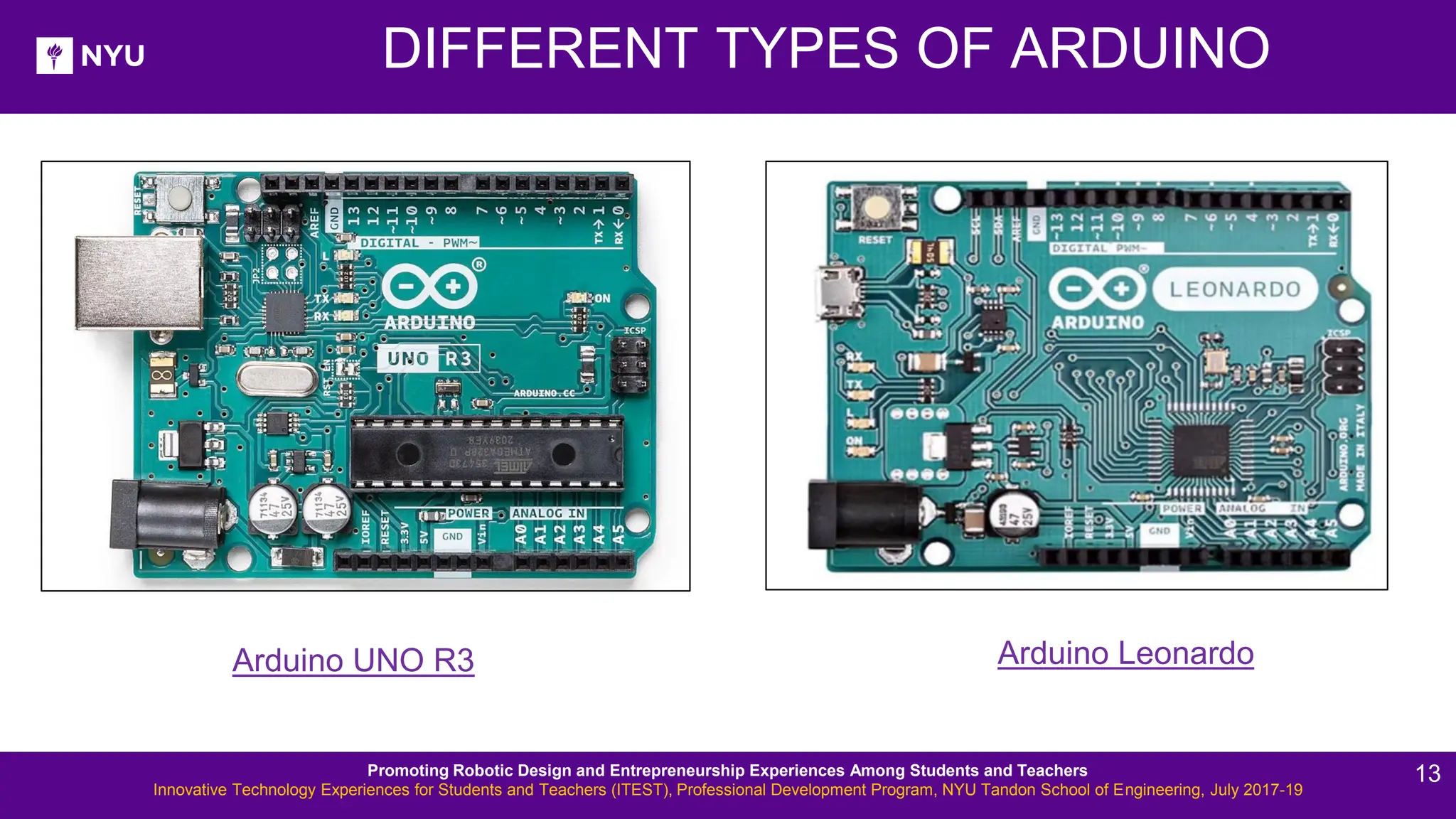 DIFFERENT TYPES OF ARDUINO Arduino UNO R3 Arduino Leonardo Promoting Robotic Design and Entrepreneurship Experiences Among Students and Teachers Innovative Technology Experiences for Students and Teachers (ITEST), Professional Development Program, NYU Tandon School of Engineering, July 2017-19 13 