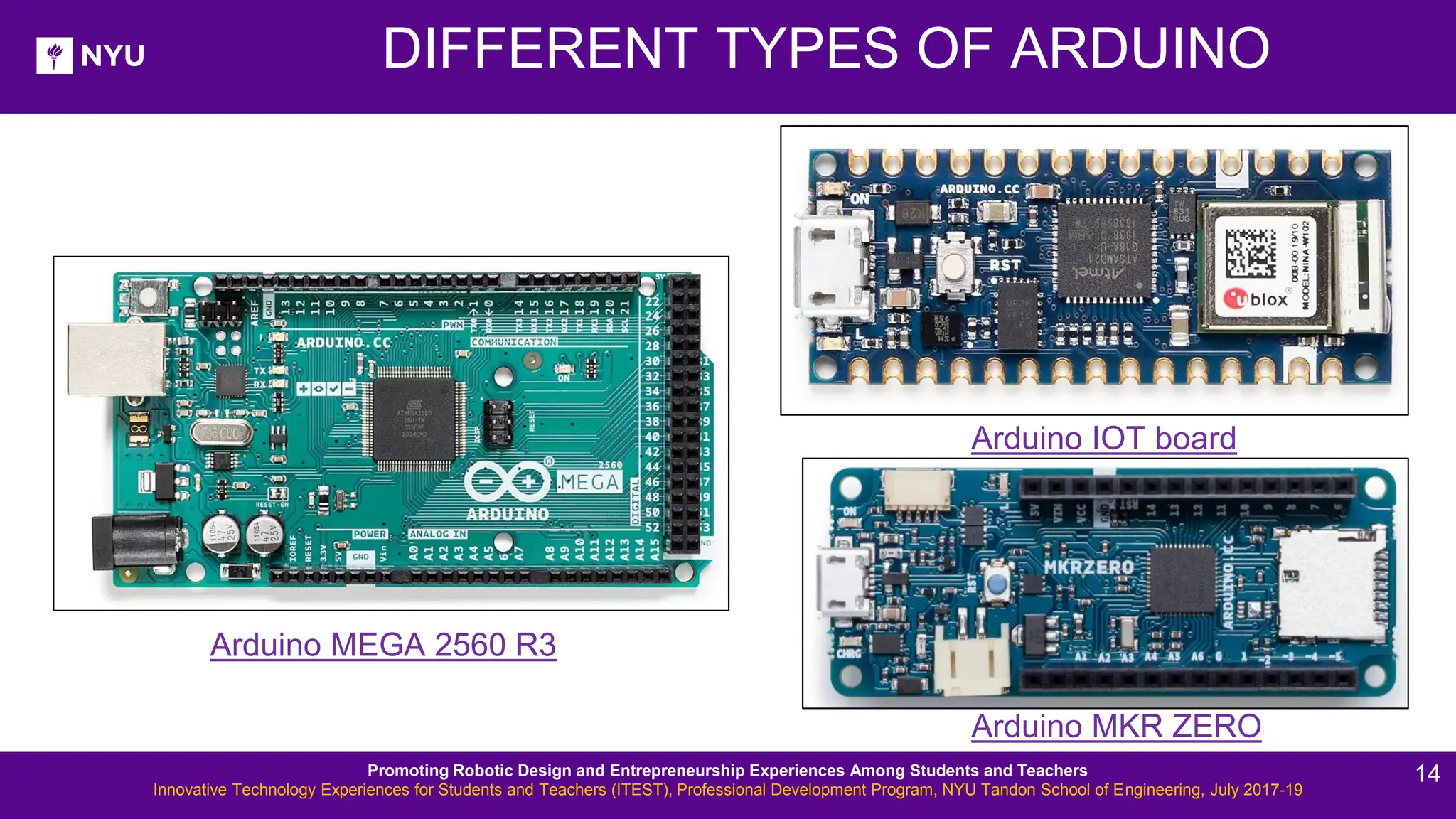 DIFFERENT TYPES OF ARDUINO Arduino MKR ZERO Arduino IOT board Arduino MEGA 2560 R3 Promoting Robotic Design and Entrepreneurship Experiences Among Students and Teachers Innovative Technology Experiences for Students and Teachers (ITEST), Professional Development Program, NYU Tandon School of Engineering, July 2017-19 14 