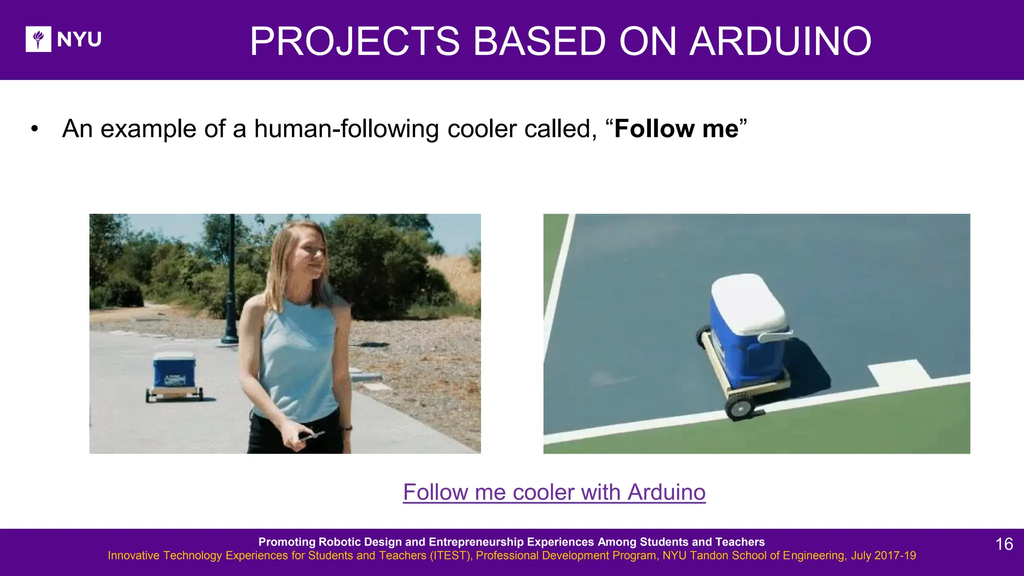 PROJECTS BASED ON ARDUINO Follow me cooler with Arduino • An example of a human-following cooler called, “Follow me” Promoting Robotic Design and Entrepreneurship Experiences Among Students and Teachers Innovative Technology Experiences for Students and Teachers (ITEST), Professional Development Program, NYU Tandon School of Engineering, July 2017-19 16 