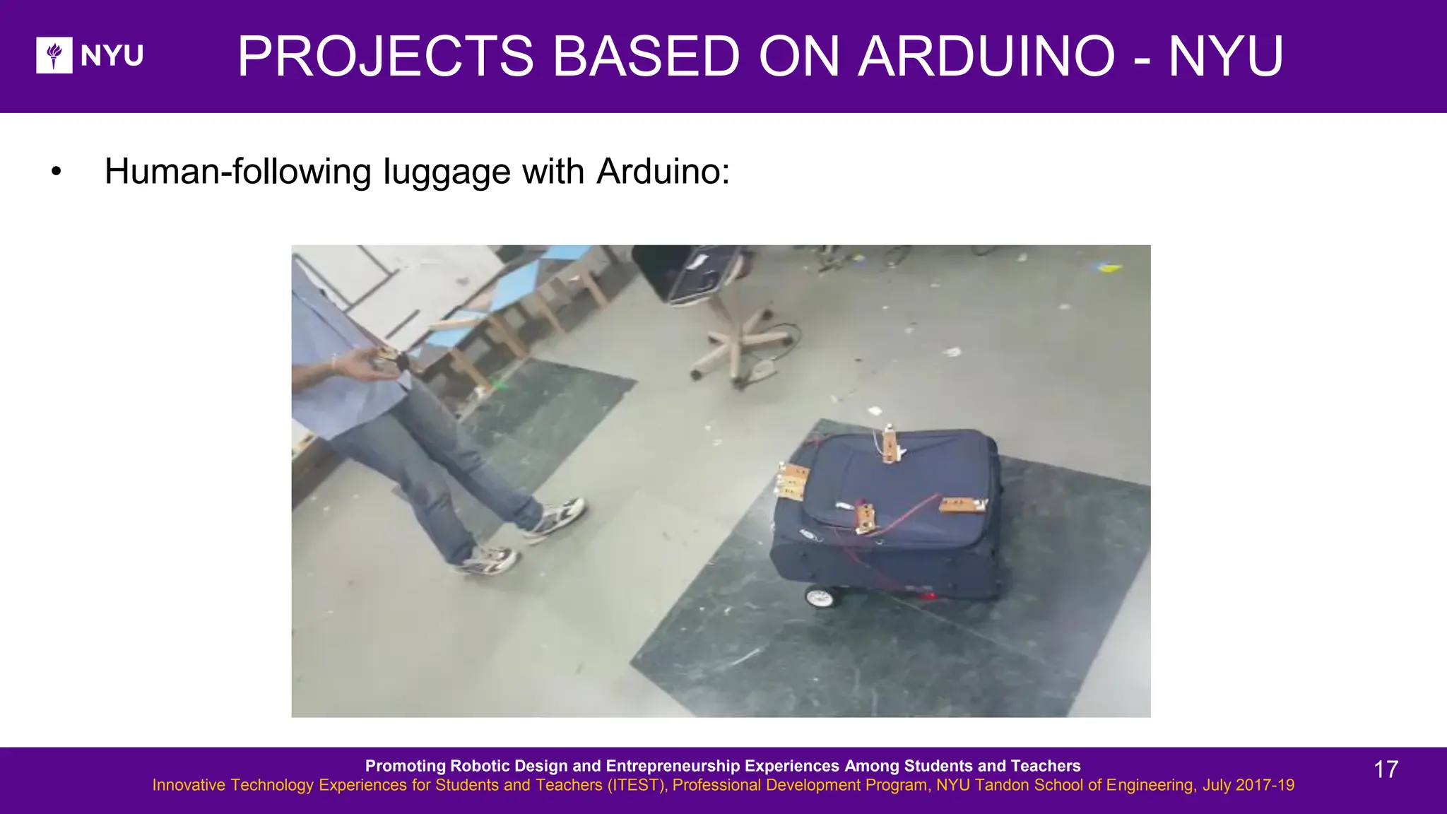 • Human-following luggage with Arduino: PROJECTS BASED ON ARDUINO - NYU Promoting Robotic Design and Entrepreneurship Experiences Among Students and Teachers Innovative Technology Experiences for Students and Teachers (ITEST), Professional Development Program, NYU Tandon School of Engineering, July 2017-19 17 