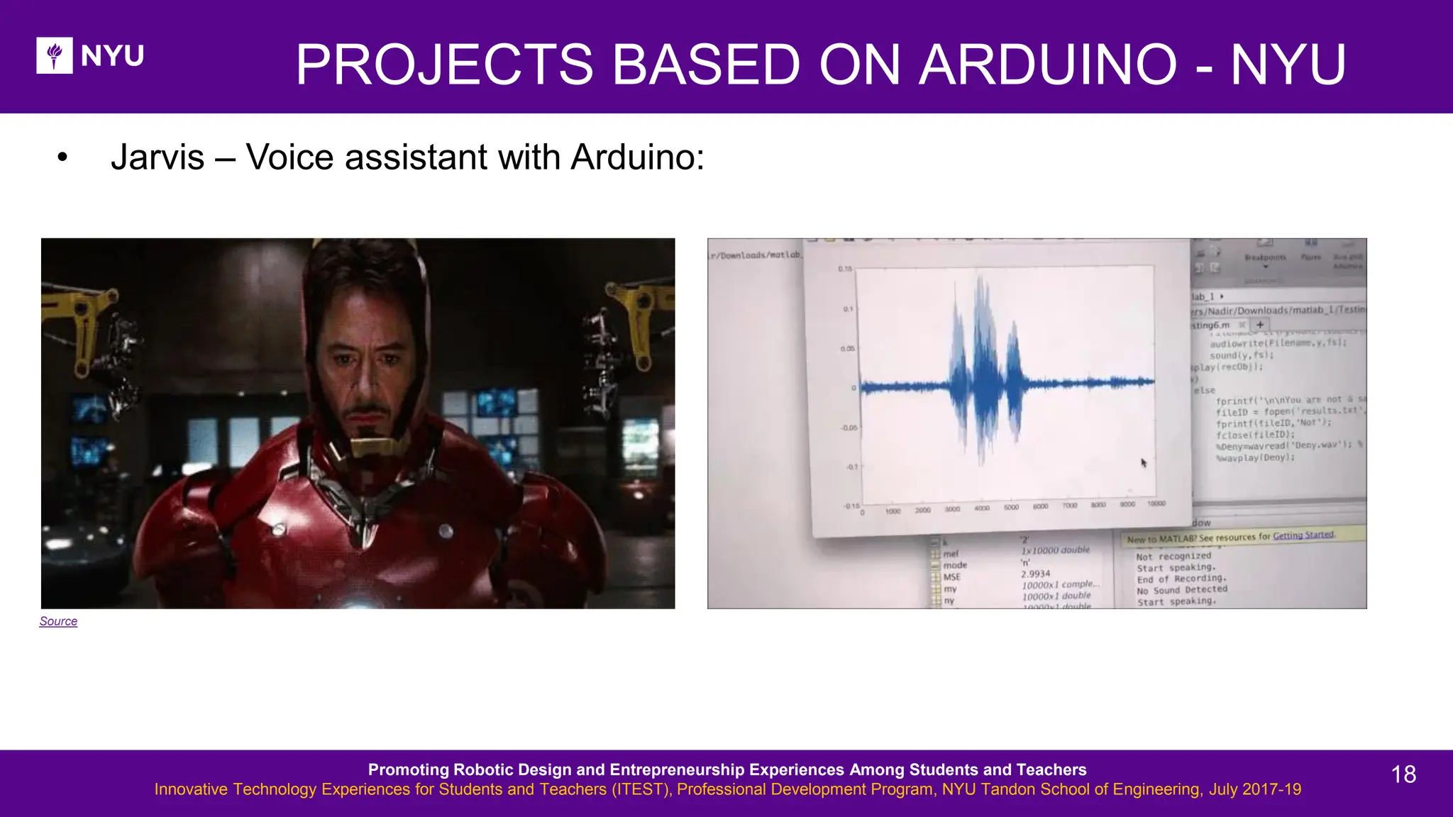 • Jarvis – Voice assistant with Arduino: PROJECTS BASED ON ARDUINO - NYU Source Promoting Robotic Design and Entrepreneurship Experiences Among Students and Teachers Innovative Technology Experiences for Students and Teachers (ITEST), Professional Development Program, NYU Tandon School of Engineering, July 2017-19 18 