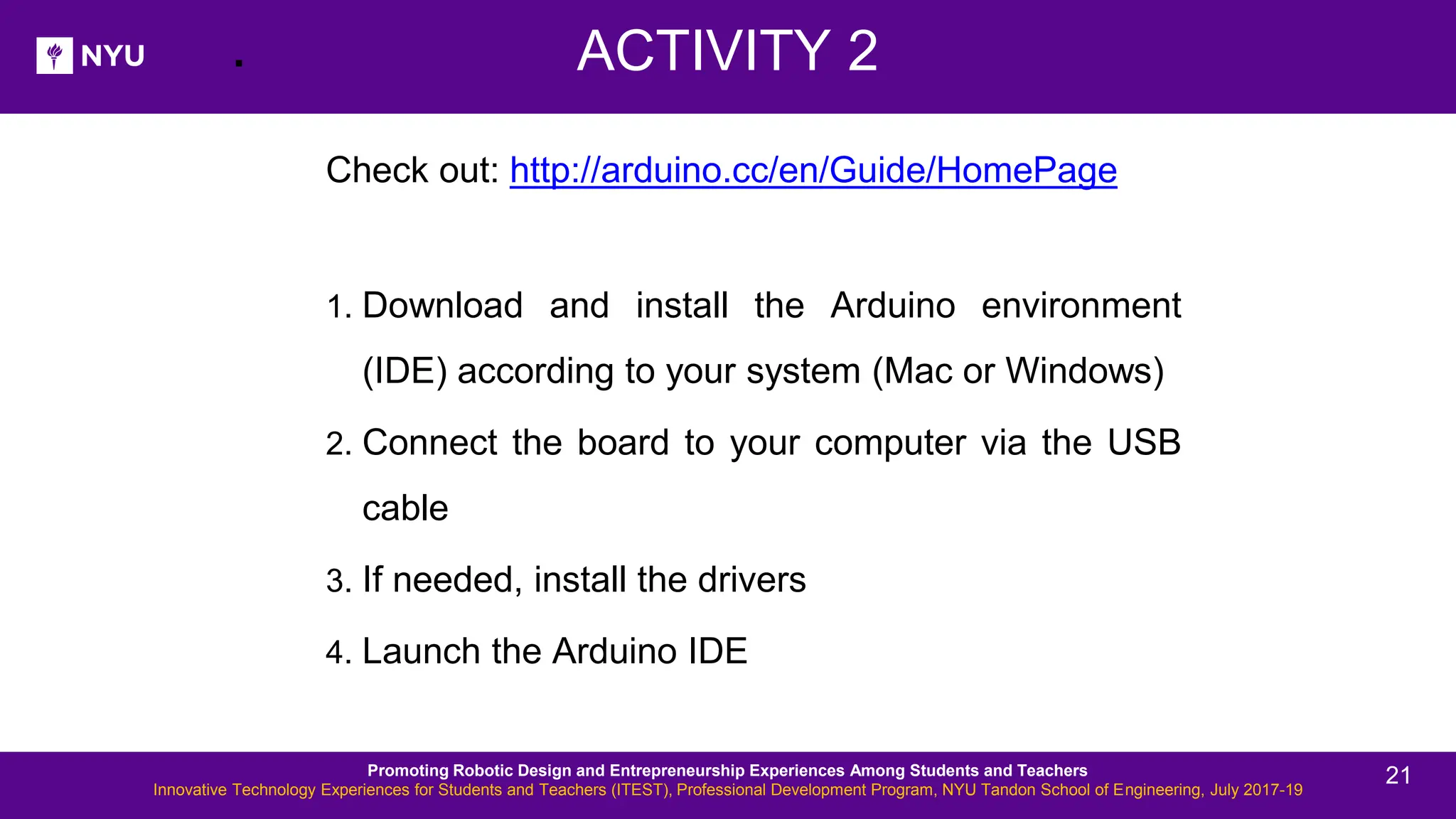 . Check out: http://arduino.cc/en/Guide/HomePage 1. Download and install the Arduino environment (IDE) according to your system (Mac or Windows) 2. Connect the board to your computer via the USB cable 3. If needed, install the drivers 4. Launch the Arduino IDE ACTIVITY 2 Promoting Robotic Design and Entrepreneurship Experiences Among Students and Teachers Innovative Technology Experiences for Students and Teachers (ITEST), Professional Development Program, NYU Tandon School of Engineering, July 2017-19 21 