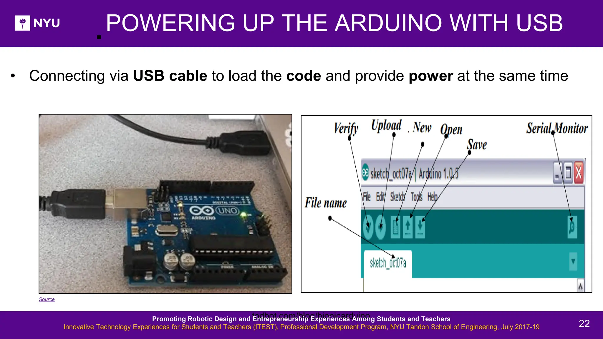 . todbot.com/blog/bionicarduino POWERING UP THE ARDUINO WITH USB • Connecting via USB cable to load the code and provide power at the same time Source Promoting Robotic Design and Entrepreneurship Experiences Among Students and Teachers Innovative Technology Experiences for Students and Teachers (ITEST), Professional Development Program, NYU Tandon School of Engineering, July 2017-19 22 