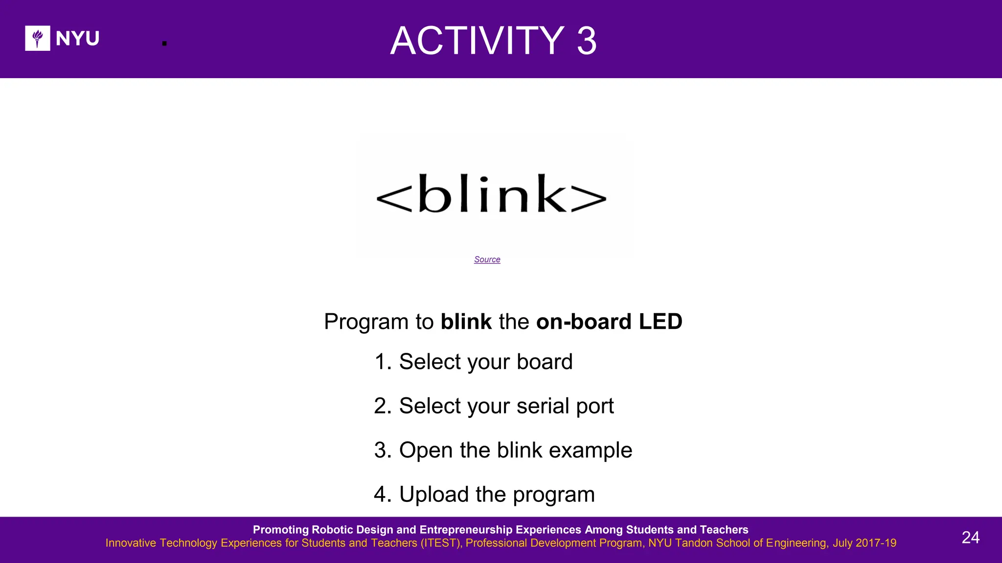 . Program to blink the on-board LED 1. Select your board 2. Select your serial port 3. Open the blink example 4. Upload the program ACTIVITY 3 Source Promoting Robotic Design and Entrepreneurship Experiences Among Students and Teachers Innovative Technology Experiences for Students and Teachers (ITEST), Professional Development Program, NYU Tandon School of Engineering, July 2017-19 24 