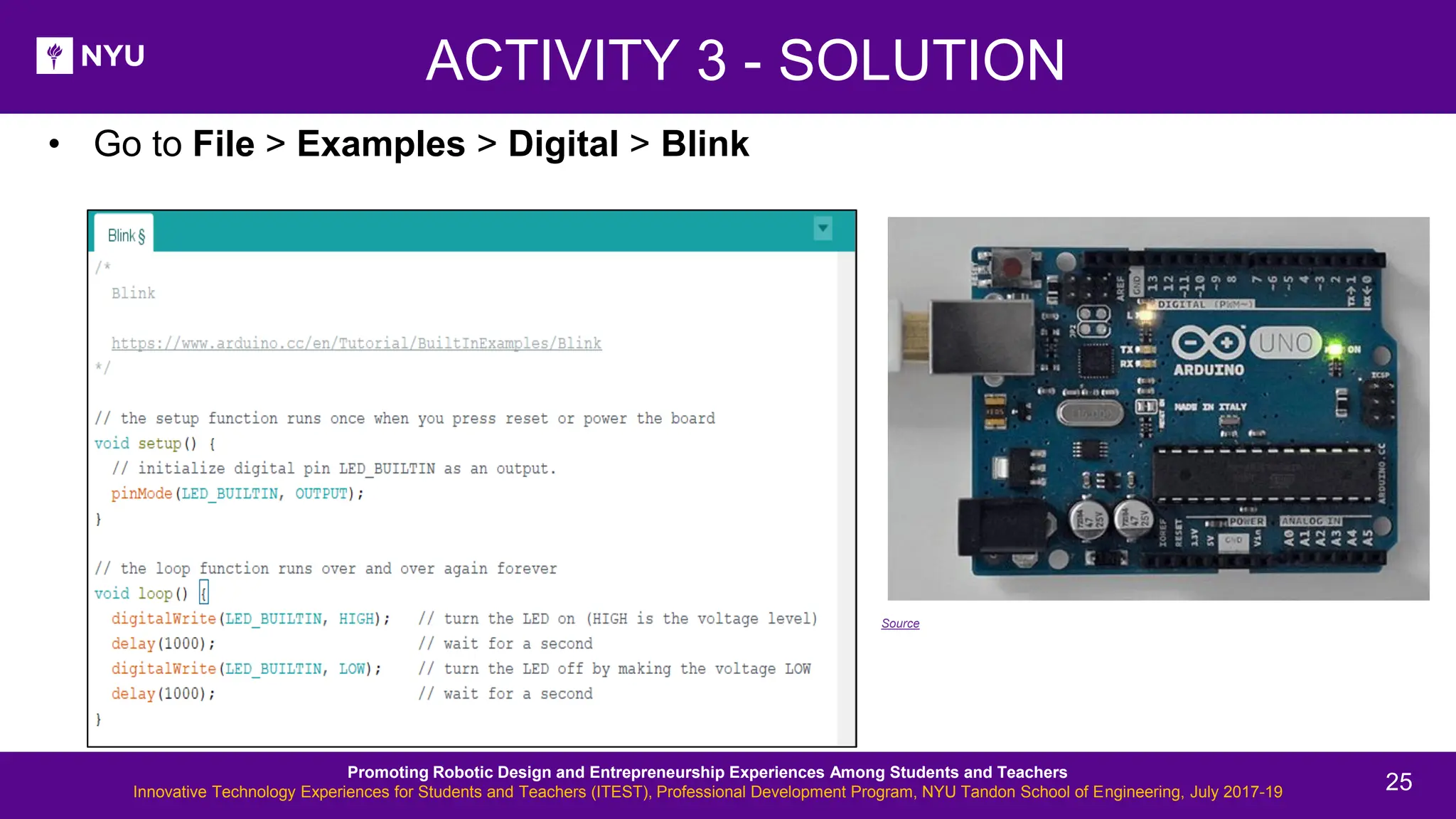 • Go to File > Examples > Digital > Blink ACTIVITY 3 - SOLUTION Source Promoting Robotic Design and Entrepreneurship Experiences Among Students and Teachers Innovative Technology Experiences for Students and Teachers (ITEST), Professional Development Program, NYU Tandon School of Engineering, July 2017-19 25 