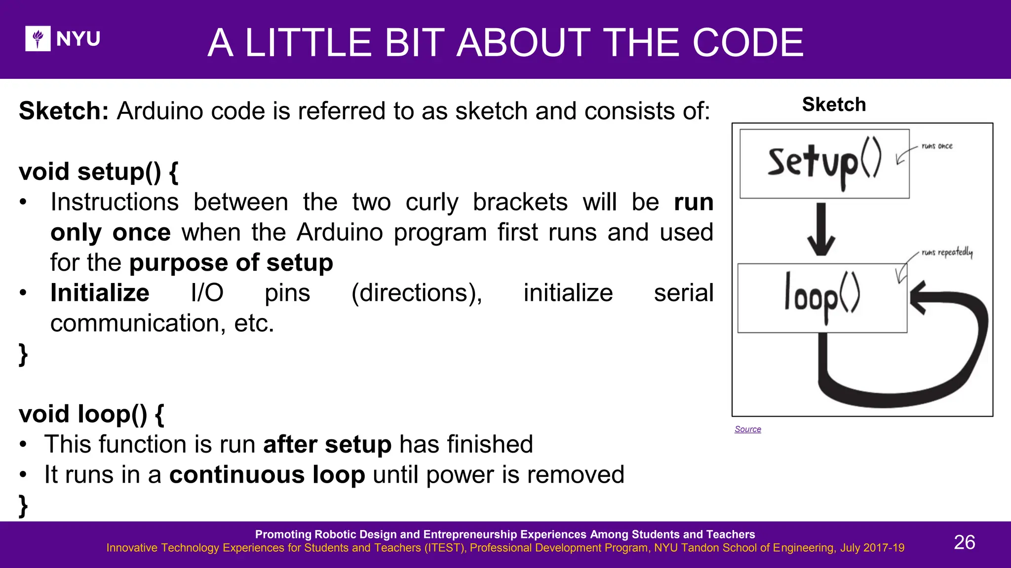 Sketch: Arduino code is referred to as sketch and consists of: void setup() { • Instructions between the two curly brackets will be run only once when the Arduino program first runs and used for the purpose of setup • Initialize I/O pins (directions), initialize serial communication, etc. } void loop() { • This function is run after setup has finished • It runs in a continuous loop until power is removed } A LITTLE BIT ABOUT THE CODE Sketch Source Promoting Robotic Design and Entrepreneurship Experiences Among Students and Teachers Innovative Technology Experiences for Students and Teachers (ITEST), Professional Development Program, NYU Tandon School of Engineering, July 2017-19 26 