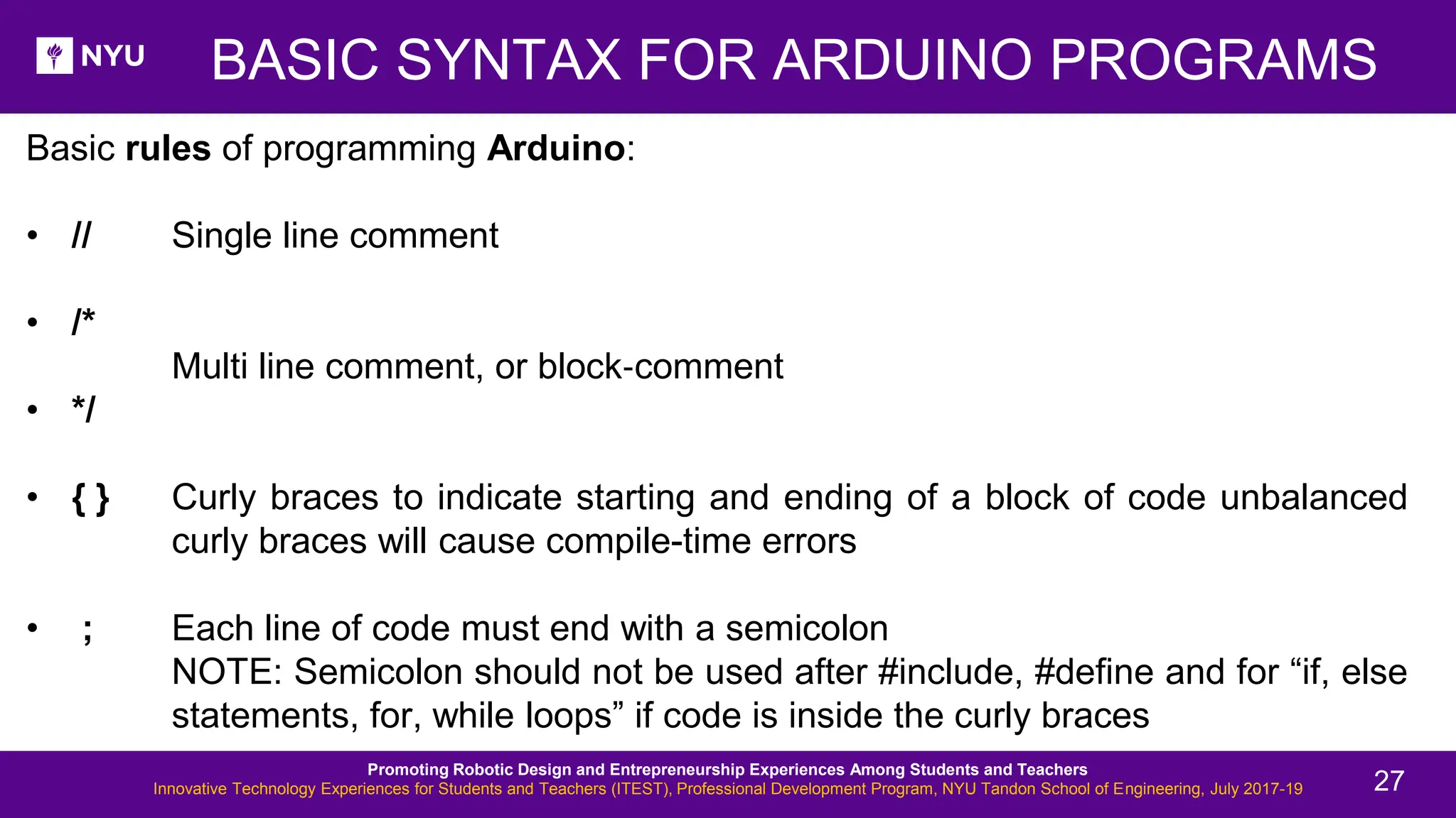 BASIC SYNTAX FOR ARDUINO PROGRAMS Basic rules of programming Arduino: • // Single line comment • /* Multi line comment, or block‐comment • */ • { } Curly braces to indicate starting and ending of a block of code unbalanced curly braces will cause compile-time errors • ; Each line of code must end with a semicolon NOTE: Semicolon should not be used after #include, #define and for “if, else statements, for, while loops” if code is inside the curly braces Promoting Robotic Design and Entrepreneurship Experiences Among Students and Teachers Innovative Technology Experiences for Students and Teachers (ITEST), Professional Development Program, NYU Tandon School of Engineering, July 2017-19 27 