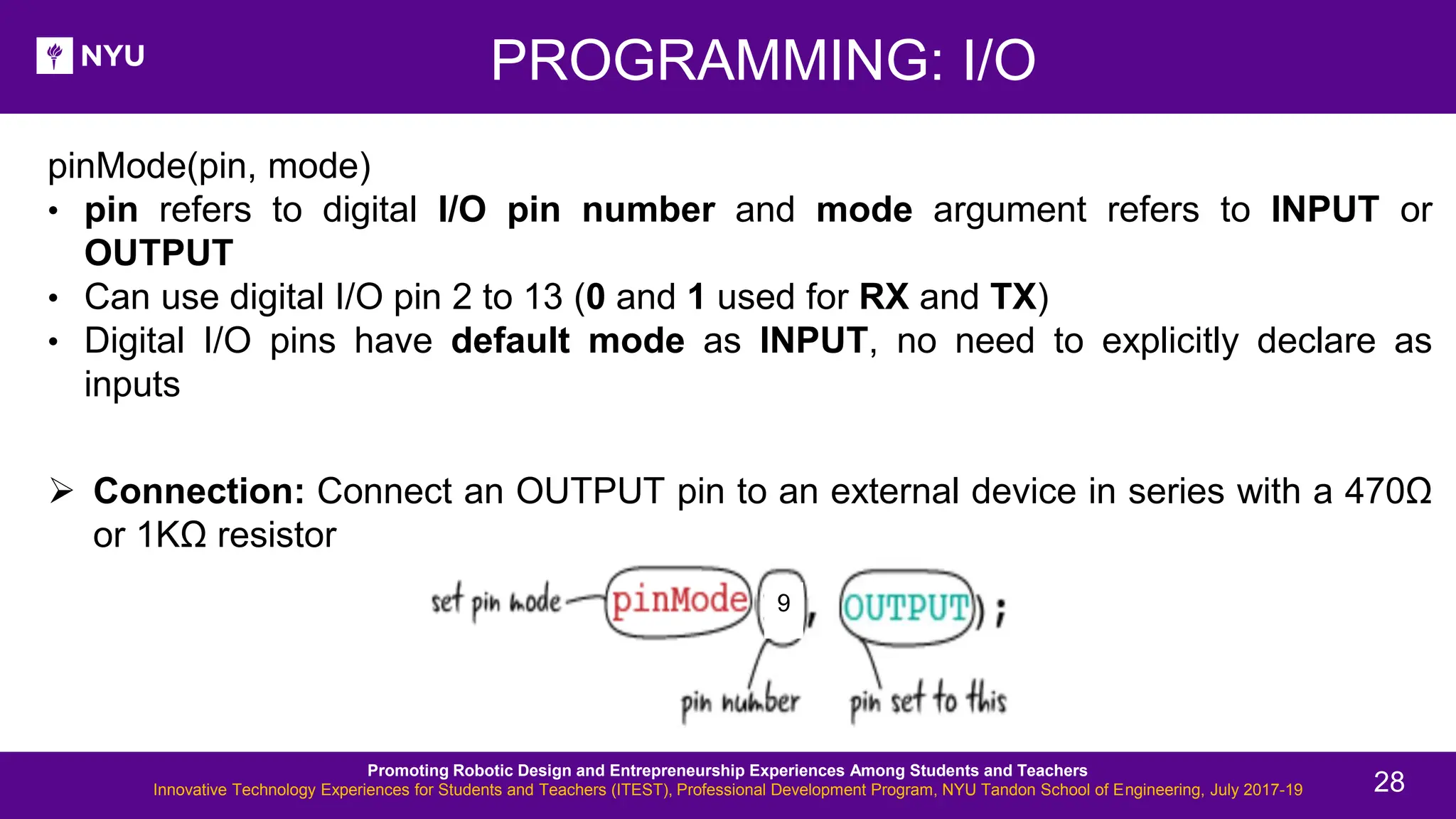PROGRAMMING: I/O pinMode(pin, mode) • pin refers to digital I/O pin number and mode argument refers to INPUT or OUTPUT • Can use digital I/O pin 2 to 13 (0 and 1 used for RX and TX) • Digital I/O pins have default mode as INPUT, no need to explicitly declare as inputs ➢ Connection: Connect an OUTPUT pin to an external device in series with a 470Ω or 1KΩ resistor 9 Promoting Robotic Design and Entrepreneurship Experiences Among Students and Teachers Innovative Technology Experiences for Students and Teachers (ITEST), Professional Development Program, NYU Tandon School of Engineering, July 2017-19 28 