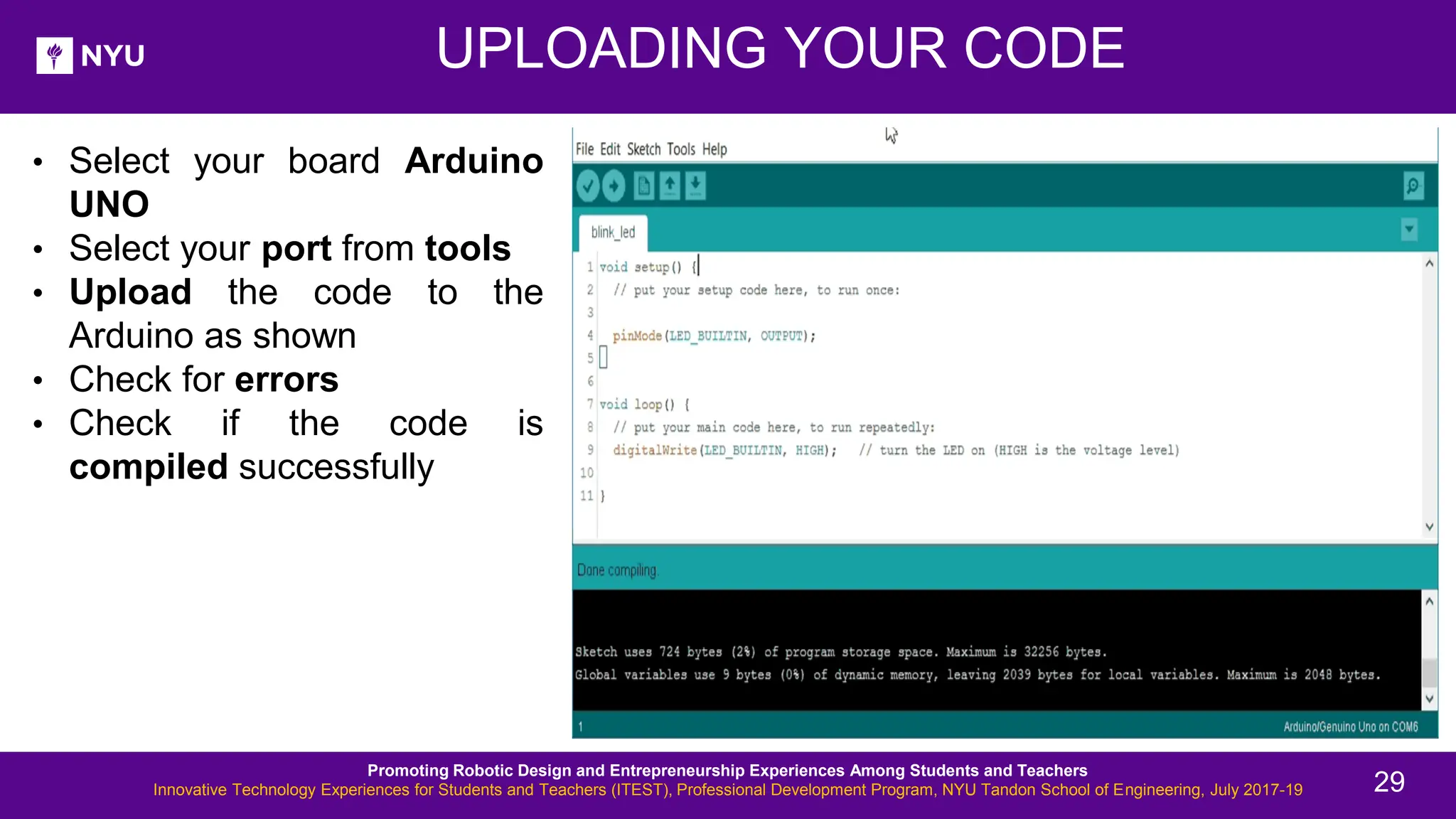 UPLOADING YOUR CODE • Select your board Arduino UNO • Select your port from tools • Upload the code to the Arduino as shown • Check for errors • Check if the code is compiled successfully Promoting Robotic Design and Entrepreneurship Experiences Among Students and Teachers Innovative Technology Experiences for Students and Teachers (ITEST), Professional Development Program, NYU Tandon School of Engineering, July 2017-19 29 