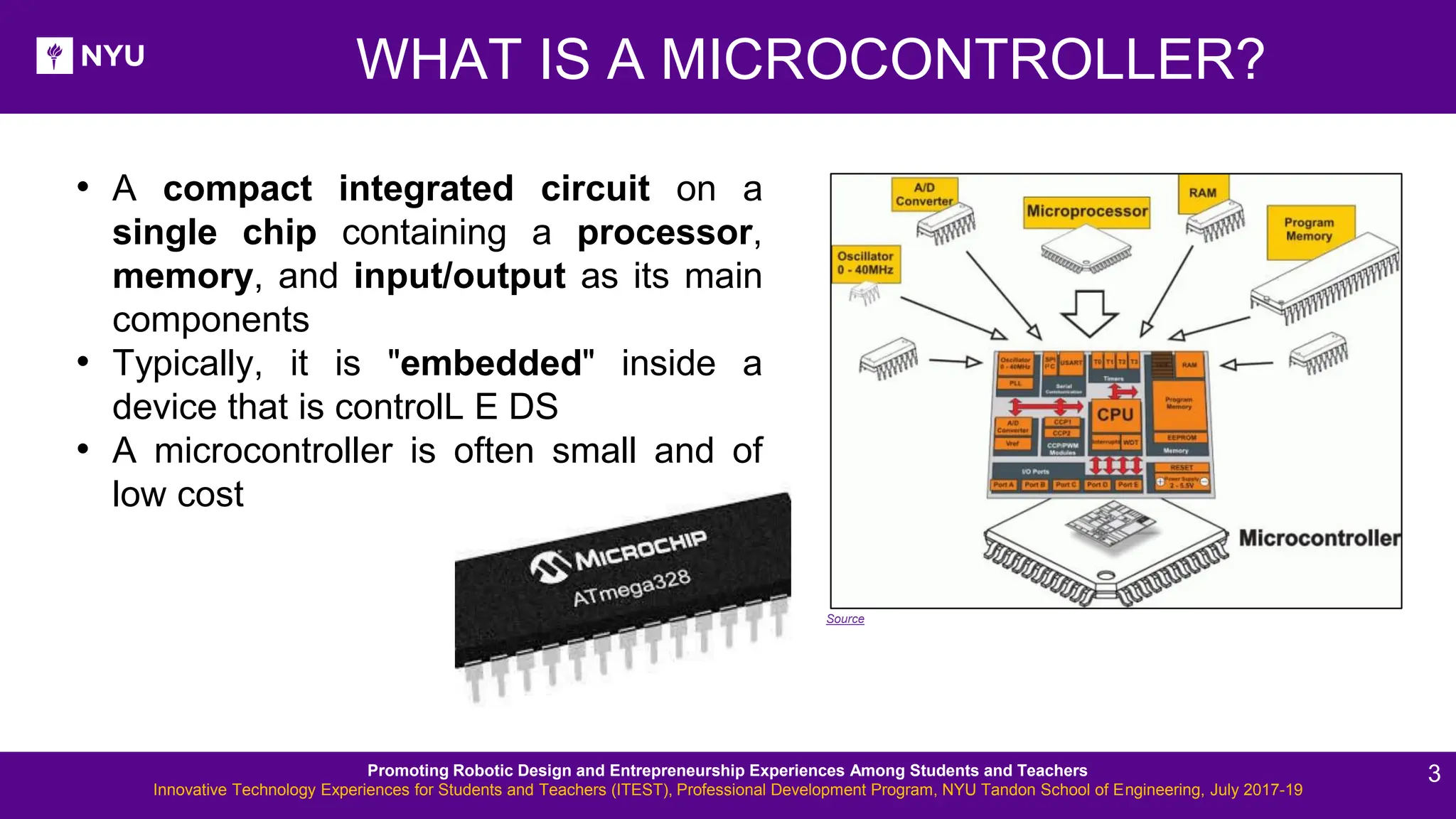 New Lesson - Photos WHAT IS A MICROCONTROLLER? • A compact integrated circuit on a single chip containing a processor, memory, and input/output as its main components • Typically, it is "embedded" inside a device that is controlL E DS • A microcontroller is often small and of low cost Source Promoting Robotic Design and Entrepreneurship Experiences Among Students and Teachers Innovative Technology Experiences for Students and Teachers (ITEST), Professional Development Program, NYU Tandon School of Engineering, July 2017-19 3 